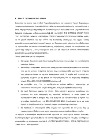 14
3. ΦΟΡΕΙΣ ΥΛΟΠΟΙΗΣΗΣ ΤΗΣ ΔΡΑΣΗΣ
Δικαιούχος της δράσης είναι η Ειδική Υπηρεσία ∆ιαχείρισης και Εφαρµογής Τοµέων Βιοµηχανίας,
Εµπορίου και Προστασίας Καταναλωτή (ΕΥ∆Ε - ΒΕΚ) του Υπουργείου Ανάπτυξης και Επενδύσεων, η
οποία θα μεριμνήσει για τη μεταβίβαση των απαιτούμενων πόρων στα οικεία Χρηματοπιστωτικά
Ιδρύματα, σύμφωνα με τις διαδικασίες του Κεφ. 11. «ΚΑΤΑΒΟΛΗ ΤΗΣ ΔΗΜΟΣΙΑΣ ΕΠΙΧΟΡΗΓΗΣΗΣ
ΣΤΟΥΣ ΛΗΠΤΕΣ ΤΗΣ ΕΝΙΣΧΥΣΗΣ – ΜΕΤΑΦΟΡΑ ΠΟΡΩΝ ΣΤΑ ΧΡΗΜΑΤΟΠΙΣΤΩΤΙΚΑ ΙΔΡΥΜΑΤΑ», καθώς
και τη γενική εποπτεία και την ευθύνη της διοικητικής υποστήριξης του έργου. Επίσης
αναλαμβάνει την υποχρέωση της συγκέντρωσης των δικαιολογητικών υλοποίησης της δράσης και
της τήρησης όλων των παραστατικών καθώς και της επιβεβαίωσης τήρησης των υποχρεώσεων των
ληπτών της ενίσχυσης , όπως αναφέρονται στο Κεφ. 14. «ΕΞΕΤΑΣΗ ΤΗΡΗΣΗΣ ΥΠΟΧΡΕΩΣΕΩΝ
ΔΙΚΑΙΟΥΧΩΝ ΚΑΙ ΛΗΠΤΩΝ ΤΩΝ ΕΝΙΣΧΥΣΕΩΝ».
Επίσης, η ΕΥΔΕ-ΒΕΚ έχει την υποχρέωση :
1. Να παρέχει διευκρινίσεις σε όλους τους εμπλεκόμενους αναφορικά με την υλοποίηση της
παρούσας δράσης.
2. Να αποστέλλει στην ΕΥΚΕ, προκειμένου να δημοσιευτούν στον εμπεριστατωμένο δικτυακό
τόπο για τις κρατικές ενισχύσεις, σχετικές πληροφορίες για κάθε μεμονωμένη ενίσχυση
που χορηγείται βάσει της σχετικής Ανακοίνωσης, εντός 12 μηνών από τη στιγμή της
χορήγησης, σύμφωνα με τη φόρμα του Παραρτήματος VIII της παρούσας Απόφασης
(σημείο 34 της 19.3.2020/C(2020) 1863 Ανακοίνωσης).
3. Να υποβάλλει στην ΕΥΚΕ τις προβλεπόμενες ετήσιες εκθέσεις, προκειμένου να
υποβληθούν στην Επιτροπή (σημείο 35 της 19.3.2020/C(2020) 1863 Ανακοίνωσης).
4. Να τηρεί λεπτομερή αρχεία, για 10 έτη, όσον αφορά τη χορήγηση ενισχύσεων που
εμπίπτουν στο πεδίο εφαρμογής της παρούσας Απόφασης, τα οποία πρέπει να
περιλαμβάνουν όλα τα στοιχεία που είναι αναγκαία για να πιστοποιηθεί η τήρηση των
αναγκαίων προϋποθέσεων της 19.3.2020/C(2020) 1863 Ανακοίνωσης, ώστε να είναι
δυνατό να διαβιβαστούν στην Επιτροπή, εφόσον υποβληθεί σχετικό αίτημα.
5. Να προβαίνει σε οποιαδήποτε άλλη ενέργεια που προκύπτει εκ του ρόλου της ως
«Δικαιούχος» της δράσης, όπως αυτές περιγράφονται στην οικεία απόφαση ένταξης.
Τα νομίμως λειτουργούντα Χρηματοπιστωτικά Ιδρύματα, τα οποία έχουν συνάψει δανειακές
συμβάσεις και έχουν χορηγήσει δάνεια είτε τακτής λήξης είτε ομολογιακά είτε μέσω αλληλόχρεων
λογαριασμών στις επιχειρήσεις του Κεφ.4: «ΛΗΠΤΕΣ ΤΩΝ ΕΝΙΣΧΥΣΕΩΝ – ΟΡΟΙ & ΠΡΟΫΠΟΘΕΣΕΙΣ
ΣΥΜΜΕΤΟΧΗΣ» αναλαμβάνουν:
 