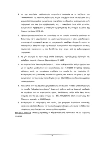 16
4. Να μην αποτελούν προβληματικές επιχειρήσεις σύμφωνα με τα οριζόμενα στο
ΠΑΡΑΡΤΗΜΑ IV: της παρούσας πρόσκλησης στις 31 Δεκεμβρίου 2019. Διευκρινίζεται ότι η
χρηματοδότηση μπορεί να χορηγείται σε επιχειρήσεις που δεν είναι προβληματικές και/ή
επιχειρήσεις που δεν ήταν προβληματικές στις 31 Δεκεμβρίου 2019, αλλά οι οποίες
αντιμετώπισαν προβλήματα ή κατέστησαν προβληματικές στη συνέχεια συνεπεία της
έξαρσης της νόσου COVID-19..
5. Εφόσον δραστηριοποιούνται στη μεταποίηση και την εμπορία γεωργικών προϊόντων, να
δεσμευτούν για τη μη μετακύλιση της λαμβανόμενης ενίσχυσης εν μέρει ή εξ ολοκλήρου
σε πρωτογενείς παραγωγούς και για την υποχρέωση ότι η εν λόγω ενίσχυση δεν μπορεί να
καθορίζεται με βάση την τιμή ή την ποσότητα των προϊόντων που αγοράζονται από τους
πρωτογενείς παραγωγούς ή που διατίθενται στην αγορά από τις ενδιαφερόμενες
επιχειρήσεις.
6. Να μην εκκρεμεί σε βάρος τους εντολή ανάκτησης προηγούμενης παράνομης και
ασύμβατης κρατικής ενίσχυσης βάση απόφασης ΕΕ ή ΔΕΕ.
7. Nα δεσμευτούν ότι θα απασχολούν την 31.12.2020 τουλάχιστον ίδιο αριθμό εργαζομένων
με τον αριθμό εργαζομένων που απασχολούσαν την 19.03.2020. Ο τρόπος εξέτασης
πλήρωσης αυτής της υποχρέωσης αναλύεται στο σημείο (α) του Κεφαλαίου 13.
Διευκρινίζεται ότι η αναστολή συμβάσεων εργασίας στο πλαίσιο των μέτρων για την
αντιμετώπιση των συνεπειών της πανδημίας του ιού COVID 19 δεν αποκλείει τη συμμετοχή
των επιχειρήσεων.
8. Το συνολικό ποσό της δημόσιας χρηματοδότησης που δύναται να λάβει η κάθε επιχείρηση
(σε επίπεδο “δεδομένης επιχείρησης” όπως αυτή ορίζεται από την Κοινοτική νομοθεσία
και νομολογία από τη συγκεκριμένη δράση, λαμβάνοντας υπόψη κάθε άλλη άμεση
ενίσχυση που θα έχει λάβει δυνάμει της 19.3.2020/C(2020) 1863 Ανακοίνωσης, δεν
δύναται να ξεπερνάει τις 800.000 ευρώ
9. Διευκρινίζεται ότι επιχειρήσεις στις οποίες έχει χορηγηθεί δυνατότητα αναστολής
καταβολής κεφαλαίου δανείου για την επιλέξιμη χρονική περίοδο, δύνανται να λάβουν την
ενίσχυση της παρούσας για τους τόκους της ίδιας περιόδου
Δεν έχουν δικαίωμα υποβολής πρότασης οι Χρηματοπιστωτικοί Οργανισμοί και οι εξωχώριες
εταιρείες.
 