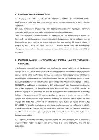 17
5. ΕΠΙΛΕΞΙΜΟΙ ΤΟΜΕΙΣ ΔΡΑΣΤΗΡΙΟΤΗΤΑΣ
Στο Παράρτημα V «ΠΙΝΑΚΑΣ ΕΠΙΛΕΞΙΜΩΝ ΚΩΔΙΚΩΝ ΑΡΙΘΜΩΝ ΔΡΑΣΤΗΡΙΟΤΗΤΑΣ (ΚΑΔ)»
αναφέρονται οι επιλέξιμοι ΚΑΔ στους οποίους πρέπει να δραστηριοποιείται η προς ενίσχυση
επιχείρηση.
Δεν είναι επιλέξιμες οι επιχειρήσεις που δραστηριοποιούνται στην πρωτογενή παραγωγή
γεωργικών προϊόντων και στον τομέα της αλιείας και της υδατοκαλλιέργειας.
Όταν μια επιχείρηση δραστηριοποιείται σε επιλέξιμες και μη δραστηριότητες πρέπει να
διασφαλίζει, με κατάλληλα μέσα όπως ο λογιστικός διαχωρισμός, ότι για καθεμία από τις
δραστηριότητες αυτές τηρείται το σχετικό ανώτατο όριο των σημείων 22 στοιχείο α) και 23
στοιχείο α), του C(2020) 1863 final / 19-3-2020 COMMUNICATION FROM THE COMMISSION
«Temporary Framework for state aid measures to support the economy in the current COVID-19
outbreak».
6. ΕΠΙΛΕΞΙΜΕΣ ΔΑΠΑΝΕΣ – ΠΡΟΥΠΟΛΟΓΙΣΜΟΣ ΠΡΑΞΕΩΝ - ΔΙΑΡΚΕΙΑ ΥΛΟΠΟΙΗΣΗΣ–
ΥΠΟΧΡΕΩΣΕΙΣ
1. Η δημόσια χρηματοδότηση καλύπτει τους συμβατικούς τόκους καθώς και την αναλογούσα
εισφορά του ν. 128/75 των δανείων των επιλέξιμων επιχειρήσεων, και ειδικότερα επιχειρηματικών
δανείων τακτής λήξης, ομολογιακών δανείων και Συμβάσεων Πίστωσης (ανοικτών αλληλόχρεων
λογαριασμών), περιλαμβανομένων: (α) τιτλοποιημένων δανείων και πιστώσεων (άρθρο 10 του ν.
3156/2003), (β) δανείων και πιστώσεων που έχουν μεταβιβαστεί λόγω πώλησης (άρθρα 1 - 3 του ν.
4354/2015), σε αμφότερες τις περιπτώσεις (α & β) με διαχειριστή είτε Χρηματοπιστωτικό Ίδρυμα
που μετέχει στη Δράση, είτε Εταιρεία Διαχείρισης Απαιτήσεων του ν. 4354/2015 η οποία έχει
αναθέσει εγγράφως την υλοποίηση του συνόλου των εργασιών που απαιτούνται στο πλαίσιο της
Δράσης σε Χρηματοπιστωτικό ίδρυμα που μετέχει στη Δράση, το οποίο και έχει την ευθύνη
τήρησης των προβλεπομένων στην παρούσα απόφαση. Τα ανωτέρω δάνεια πρέπει να ήταν
ενήμερα στις 31.12.2019 (δηλαδή να μην υπερβαίνουν τις 90 ημέρες με σημείο αναφοράς της
31/12/2019. Τονίζεται ότι η ενημερότητα κρίνεται με σημείο αναφοράς την επιδοτούμενη οφειλή.
Δεν καλύπτονται τόκοι υπερημερίας και λοιπά έξοδα. Δεν είναι επιλέξιμα κοινοπρακτικά δάνεια
(δηλαδή δάνεια τα οποία έχουν χορηγηθεί από κοινοπραξία δανειστών που ανήκουν σε
διαφορετικούς ομίλους).
2. Οι σχετικές δανειακές/πιστωτικές συμβάσεις πρέπει να έχουν συναφθεί, και οι αντίστοιχες
χρηματοδοτήσεις πρέπει να έχουν (στο σύνολό τους ή εν μέρει) χορηγηθεί, πριν από την
01.04.2020.
 