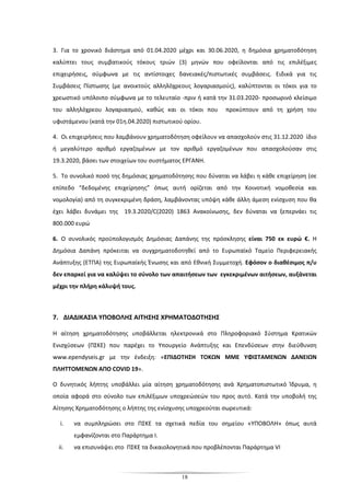 18
3. Για το χρονικό διάστημα από 01.04.2020 μέχρι και 30.06.2020, η δημόσια χρηματοδότηση
καλύπτει τους συμβατικούς τόκους τριών (3) μηνών που οφείλονται από τις επιλέξιμες
επιχειρήσεις, σύμφωνα με τις αντίστοιχες δανειακές/πιστωτικές συμβάσεις. Ειδικά για τις
Συμβάσεις Πίστωσης (με ανοικτούς αλληλόχρεους λογαριασμούς), καλύπτονται οι τόκοι για το
χρεωστικό υπόλοιπο σύμφωνα με το τελευταίο -πριν ή κατά την 31.03.2020- προσωρινό κλείσιμο
του αλληλόχρεου λογαριασμού, καθώς και οι τόκοι που προκύπτουν από τη χρήση του
υφιστάμενου (κατά την 01η.04.2020) πιστωτικού ορίου.
4. Οι επιχειρήσεις που λαμβάνουν χρηματοδότηση οφείλουν να απασχολούν στις 31.12.2020 ίδιο
ή μεγαλύτερο αριθμό εργαζομένων με τον αριθμό εργαζομένων που απασχολούσαν στις
19.3.2020, βάσει των στοιχείων του συστήματος ΕΡΓΑΝΗ.
5. Το συνολικό ποσό της δημόσιας χρηματοδότησης που δύναται να λάβει η κάθε επιχείρηση (σε
επίπεδο “δεδομένης επιχείρησης” όπως αυτή ορίζεται από την Κοινοτική νομοθεσία και
νομολογία) από τη συγκεκριμένη δράση, λαμβάνοντας υπόψη κάθε άλλη άμεση ενίσχυση που θα
έχει λάβει δυνάμει της 19.3.2020/C(2020) 1863 Ανακοίνωσης, δεν δύναται να ξεπερνάει τις
800.000 ευρώ
6. Ο συνολικός προϋπολογισμός Δημόσιας Δαπάνης της πρόσκλησης είναι 750 εκ ευρώ €. Η
Δημόσια Δαπάνη πρόκειται να συγχρηματοδοτηθεί από το Ευρωπαϊκό Ταμείο Περιφερειακής
Ανάπτυξης (ΕΤΠΑ) της Ευρωπαϊκής Ένωσης και από Εθνική Συμμετοχή. Εφόσον ο διαθέσιμος π/υ
δεν επαρκεί για να καλύψει το σύνολο των απαιτήσεων των εγκεκριμένων αιτήσεων, αυξάνεται
μέχρι την πλήρη κάλυψή τους.
7. ΔΙΑΔΙΚΑΣΙΑ ΥΠΟΒΟΛΗΣ ΑΙΤΗΣΗΣ ΧΡΗΜΑΤΟΔΟΤΗΣΗΣ
Η αίτηση χρηματοδότησης υποβάλλεται ηλεκτρονικά στο Πληροφοριακό Σύστημα Κρατικών
Ενισχύσεων (ΠΣΚΕ) που παρέχει το Υπουργείο Ανάπτυξης και Επενδύσεων στην διεύθυνση
www.ependyseis.gr με την ένδειξη: «ΕΠΙΔΟΤΗΣΗ ΤΟΚΩΝ ΜΜΕ ΥΦΙΣΤΑΜΕΝΩΝ ΔΑΝΕΙΩΝ
ΠΛΗΤΤΟΜΕΝΩΝ ΑΠΟ COVID 19».
Ο δυνητικός λήπτης υποβάλλει μία αίτηση χρηματοδότησης ανά Χρηματοπιστωτικό Ίδρυμα, η
οποία αφορά στο σύνολο των επιλέξιμων υποχρεώσεών του προς αυτό. Κατά την υποβολή της
Αίτησης Χρηματοδότησης ο λήπτης της ενίσχυσης υποχρεούται σωρευτικά:
i. να συμπληρώσει στο ΠΣΚΕ τα σχετικά πεδία του σημείου «ΥΠΟΒΟΛΗ» όπως αυτά
εμφανίζονται στο Παράρτημα Ι.
ii. να επισυνάψει στο ΠΣΚΕ τα δικαιολογητικά που προβλέπονται Παράρτημα VI
 
