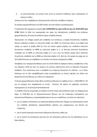 19
iii. να οριστικοποιήσει την αίτηση ώστε αυτή να καταστεί διαθέσιμη προς επεξεργασία σε
επόμενο στάδιο.
Αιτήσεις που δεν υποβάλλονται ηλεκτρονικά δεν δύνανται να λάβουν ενίσχυση.
Οι αιτήσεις χρηματοδότησης στο ΠΣΚΕ πρέπει να είναι πλήρως συμπληρωμένες.
Η πρόσκληση θα παραμείνει ανοιχτή από 15/04/2020 και ώρα 12.00 και έως την 30.06.2020 ώρα
17:00. Μετά τη λήξη της ημερομηνίας και ώρας της ηλεκτρονικής υποβολής των αιτήσεων
χρηματοδότησης, δεν γίνεται αποδεκτή καμία υποβολή αίτησης.
Προκειμένου να υπάρχει ομαλή ροή υποβολής των αιτήσεων, η έναρξη δυνατότητας υποβολής
δίνεται σταδιακά με βάση το τελευταίο ψηφίο του ΑΦΜ του δυνητικού λήπτη, ένα ψηφίο ανά
ημέρα, με πρώτο το ψηφίο ENA (1), ήτοι την πρώτη ημέρα έναρξης των υποβολών αποκτούν
δυνατότητα υποβολής τα ΑΦΜ με τελευταίο ψηφίο το 1, τη δεύτερη αποκτούν δυνατότητα
υποβολής και τα ΑΦΜ με τελευταίο ψηφίο το 2 κ.ο.κ. έως την δέκατη ημέρα όπου αποκτούν
δυνατότητα υποβολής και τα ΑΦΜ με τελευταίο ψηφίο το 0. Από την 11η ημέρα και μέχρι και τις
30.6.2020 δύνανται να υποβάλλουν το σύνολο των ληπτών ανεξαρτήτως ΑΦΜ.
Καταβολές που πραγματοποιήθηκαν μετά την 01.04 2020 και αφορούν δόσεις καταβλητέες εντός
του Απριλίου 2020 και πριν την έγκριση της αίτησης καλύπτονται από την παρούσα Υπουργική
απόφαση. Στην περίπτωση αυτή η καταβολή της ενίσχυσης θεωρείται ότι καλύπτει το εν λόγω
διάστημα και τα ήδη καταβεβλημένα ποσά συμψηφίζονται με λοιπές οφειλές του λήπτη στο
Χρηματοπιστωτικό Ίδρυμα, με ευθύνη του Ιδρύματος.
Η αίτηση χρηματοδότησης επέχει θέση υπεύθυνης δήλωσης του άρθρου 8 του ν. 1599/1986 (Α΄ 75)
για τα στοιχεία που αναφέρονται σε αυτήν. Συνεπώς, θα πρέπει να εμφανίζει ταυτότητα
περιεχομένου με τα ζητούμενα δικαιολογητικά.
Η υποβολή αίτησης συμμετοχής στη δράση συνιστά επίσης εξουσιοδότηση προς την Διαχειριστική
Αρχή, τη ΕΥΔΕ-ΒΕΚ και το Χρηματοπιστωτικό Ίδρυμα, για την περαιτέρω επεξεργασία των
προσωπικών δεδομένων, συμπεριλαμβανομένων και των ευαίσθητων, τα οποία και τηρούνται:
• για τις ανάγκες υλοποίησης της παρούσας δράσης (ενδεικτικά: έλεγχοι και διασταυρώσεις κατά
την υποβολή, αξιολόγηση, παρακολούθηση τήρησης των υποχρεώσεων των ληπτών της
ενίσχυσης),
• για το σκοπό εξαγωγής στατιστικών δεδομένων (δεικτών), καθώς και
• για το σκοπό της διενέργειας ερευνών και της εκπόνησης μελετών για την αξιολόγηση της εν
λόγω δράσης.
 