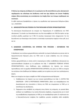 20
Ο λήπτης της ενίσχυσης αποδέχεται ότι τα μηνύματα που θα αποστέλλονται μέσω ηλεκτρονικού
ταχυδρομείου και ειδικότερα στη διεύθυνση e-mail που έχει δηλώσει στο έντυπο Υποβολής
επέχουν θέση κοινοποίησης και συνεπάγονται την έναρξη όλων των έννομων προθεσμιών και
συνεπειών.
Σε κάθε περίπτωση διασφαλίζεται η τήρηση της νομοθεσίας περί προσωπικών δεδομένων βάσει
του ν. 4624/2019.
8. ΔΙΚΑΙΟΛΟΓΗΤΙΚΑ ΚΑΙ ΣΤΟΙΧΕΙΑ ΓΙΑ ΤΗΝ ΠΑΡΑΛΑΒΗ ΑΙΤΗΣΗΣ ΧΡΗΜΑΤΟΔΟΤΗΣΗΣ
Τα απαιτούμενα δικαιολογητικά και στοιχεία του Παραρτήματος VI υποβάλλονται στο ΠΣΚΕ
ηλεκτρονικά. Το σύνολο των δικαιολογητικών που θα επισυναφθούν στο ΠΣΚΕ θα πρέπει να έχει
συνολικό μέγεθος μικρότερο των 5 MB. Οι ανωτέρω περιορισμοί είναι υποχρεωτικοί. Για την
διευκόλυνση των δικαιούχων είναι δυνατή η επισύναψη συμπιεσμένων αρχείων τύπου pdf, zip ή
και rar.
9. ΔΙΑΔΙΚΑΣΙΑ ΑΞΙΟΛΌΓΗΣΗς ΚΑΙ ΕΓΚΡΙΣΗΣ ΤΩΝ ΠΡΑΞΕΩΝ – ΚΑΤΑΒΟΛΗΣ ΤΗΣ
ΕΠΙΧΟΡΗΓΗΣΗΣ
Η αξιολόγηση των αιτήσεων χρηματοδότησης ακολουθεί την άμεση διαδικασία και γίνεται από τα
Χρηματοπιστωτικά Ιδρύματα μέσω του ΠΣΚΕ κατά τη σειρά υποβολής τους στο σύστημα.
Ειδικότερα:
Αιτήσεις χρηματοδότησης οι οποίες κατά το προηγούμενο στάδιο υποβλήθηκαν ηλεκτρονικά και
οριστικοποιήθηκαν (σύμφωνα με τα οριζόμενα στο Κεφ. 7 «ΔΙΑΔΙΚΑΣΙΑ ΥΠΟΒΟΛΗΣ ΑΙΤΗΣΗΣ
ΧΡΗΜΑΤΟΔΟΤΗΣΗΣ»), είναι διαθέσιμες προς επιβεβαίωση της τήρησης των τυπικών
προϋποθέσεων από τα αρμόδια ΧΡΗΜΑΤΟΠΙΣΤΩΤΙΚΑ ΙΔΡΥΜΑΤΑ, ενώ μέσω του ΠΣΚΕ τα στοιχεία
των αιτήσεων είναι διαθέσιμα (σε διάφορες μορφές) για την χρήση τους από τους εμπλεκόμενους
φορείς.
Βάσει των στοιχείων που έχουν εισαχθεί στο ΠΣΚΕ τα Χρηματοπιστωτικά Ιδρύματα:
1. Επιβεβαιώνουν την τήρηση ή μη των τυπικών προϋποθέσεων του Κεφ. 4. «ΛΗΠΤΕΣ ΤΩΝ
ΕΝΙΣΧΥΣΕΩΝ – ΟΡΟΙ & ΠΡΟΫΠΟΘΕΣΕΙΣ ΣΥΜΜΕΤΟΧΗΣ», βάσει των αναγραφόμενων στα
Δικαιολογητικά που επισυνάπτει ο λήπτης στο ΠΣΚΕ και ενημερώνουν το ΠΣΚΕ με το
αποτέλεσμα της αξιολόγησης.
2. Προχωρούν στην καταβολή της ενίσχυσης στους λήπτες της ενίσχυσης, σε μηνιαία βάση
ανάλογα των προβλέψεων της οικείας δανειακής σύμβασης, ενημερώνοντας για το ποσό
της καταβληθείσας επιχορήγησης το ΠΣΚΕ με τον προσφορότερο τρόπο. Σε περίπτωση που
η δανειακή/πιστωτική σύμβαση δεν προβλέπει μηνιαίες καταβολές αλλά καταβολές
 
