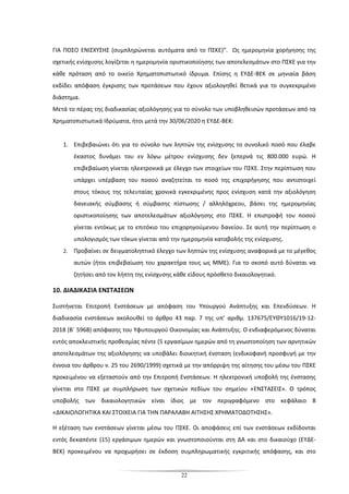 22
ΓΙΑ ΠΟΣΟ ΕΝΙΣΧΥΣΗΣ (συμπληρώνεται αυτόματα από το ΠΣΚΕ)”. Ως ημερομηνία χορήγησης της
σχετικής ενίσχυσης λογίζεται η ημερομηνία οριστικοποίησης των αποτελεσμάτων στο ΠΣΚΕ για την
κάθε πρόταση από το οικείο Χρηματοπιστωτικό ίδρυμα. Επίσης η ΕΥΔΕ-ΒΕΚ σε μηνιαία βάση
εκδίδει απόφαση έγκρισης των προτάσεων που έχουν αξιολογηθεί θετικά για το συγκεκριμένο
διάστημα.
Μετά το πέρας της διαδικασίας αξιολόγησης για το σύνολο των υποβληθεισών προτάσεων από τα
Χρηματοπιστωτικά Ιδρύματα, ήτοι μετά την 30/06/2020 η ΕΥΔΕ-ΒΕΚ:
1. Επιβεβαιώνει ότι για το σύνολο των ληπτών της ενίσχυσης το συνολικό ποσό που έλαβε
έκαστος δυνάμει του εν λόγω μέτρου ενίσχυσης δεν ξεπερνά τις 800.000 ευρώ. Η
επιβεβαίωση γίνεται ηλεκτρονικά με έλεγχο των στοιχείων του ΠΣΚΕ. Στην περίπτωση που
υπάρχει υπέρβαση του ποσού αναζητείται το ποσό της επιχορήγησης που αντιστοιχεί
στους τόκους της τελευταίας χρονικά εγκεκριμένης προς ενίσχυση κατά την αξιολόγηση
δανειακής σύμβασης ή σύμβασης πίστωσης / αλληλόχρεου, βάσει της ημερομηνίας
οριστικοποίησης των αποτελεσμάτων αξιολόγησης στο ΠΣΚΕ. Η επιστροφή του ποσού
γίνεται εντόκως με το επιτόκιο του επιχορηγούμενου δανείου. Σε αυτή την περίπτωση ο
υπολογισμός των τόκων γίνεται από την ημερομηνία καταβολής της ενίσχυσης.
2. Προβαίνει σε δειγματοληπτικό έλεγχο των ληπτών της ενίσχυσης αναφορικά με το μέγεθος
αυτών (ήτοι επιβεβαίωση του χαρακτήρα τους ως ΜΜΕ). Για το σκοπό αυτό δύναται να
ζητήσει από τον λήπτη της ενίσχυσης κάθε είδους πρόσθετο δικαιολογητικό.
10. ΔΙΑΔΙΚΑΣΙΑ ΕΝΣΤΑΣΕΩΝ
Συστήνεται Επιτροπή Ενστάσεων με απόφαση του Υπουργού Ανάπτυξης και Επενδύσεων. Η
διαδικασία ενστάσεων ακολουθεί το άρθρο 43 παρ. 7 της υπ’ αριθμ. 137675/EΥΘΥ1016/19-12-
2018 (Β΄ 5968) απόφασης του Υφυπουργού Οικονομίας και Ανάπτυξης. Ο ενδιαφερόμενος δύναται
εντός αποκλειστικής προθεσμίας πέντε (5 εργασίμων ημερών από τη γνωστοποίηση των αρνητικών
αποτελεσμάτων της αξιολόγησης να υποβάλει διοικητική ένσταση (ενδικοφανή προσφυγή με την
έννοια του άρθρου ν. 25 του 2690/1999) σχετικά με την απόρριψη της αίτησης του μέσω του ΠΣΚΕ
προκειμένου να εξεταστούν από την Επιτροπή Ενστάσεων. Η ηλεκτρονική υποβολή της ένστασης
γίνεται στο ΠΣΚΕ με συμπλήρωση των σχετικών πεδίων του σημείου «ΕΝΣΤΑΣΕΙΣ». Ο τρόπος
υποβολής των δικαιολογητικών είναι ίδιος με τον περιγραφόμενο στο κεφάλαιο 8
«ΔΙΚΑΙΟΛΟΓΗΤΙΚΑ ΚΑΙ ΣΤΟΙΧΕΙΑ ΓΙΑ ΤΗΝ ΠΑΡΑΛΑΒΗ ΑΙΤΗΣΗΣ ΧΡΗΜΑΤΟΔΟΤΗΣΗΣ».
Η εξέταση των ενστάσεων γίνεται μέσω του ΠΣΚΕ. Οι αποφάσεις επί των ενστάσεων εκδίδονται
εντός δεκαπέντε (15) εργάσιμων ημερών και γνωστοποιούνται στη ΔΑ και στο δικαιούχο (ΕΥΔΕ-
ΒΕΚ) προκειμένου να προχωρήσει σε έκδοση συμπληρωματικής εγκριτικής απόφασης, και στο
 