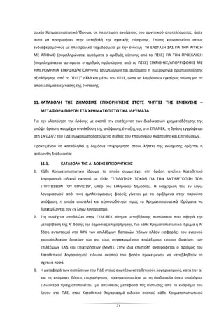 23
οικείο Χρηματοπιστωτικό Ίδρυμα, σε περίπτωση αναίρεσης του αρνητικού αποτελέσματος, ώστε
αυτό να προχωρήσει στην καταβολή της σχετικής ενίσχυσης. Επίσης κοινοποιείται στους
ενδιαφερομένους με ηλεκτρονικό ταχυδρομείο με την ένδειξη “Η ΕΝΣΤΑΣΗ ΣΑΣ ΓΙΑ ΤΗΝ ΑΙΤΗΣΗ
ΜΕ ΑΡΙΘΜΟ (συμπληρώνεται αυτόματα ο αριθμός αίτησης από το ΠΣΚΕ) ΓΙΑ ΤΗΝ ΠΡΟΣΚΛΗΣΗ
(συμπληρώνεται αυτόματα ο αριθμός πρόσκλησης από το ΠΣΚΕ) ΕΓΚΡΙΘΗΚΕ/ΑΠΟΡΡΙΦΘΗΚΕ ΜΕ
ΗΜΕΡΟΜΗΝΙΑ ΕΓΚΡΙΣΗΣ/ΑΠΟΡΡΙΨΗΣ (συμπληρώνεται αυτόματα η ημερομηνία οριστικοποίησης
αξιολόγησης από το ΠΣΚΕ)” αλλά και μέσω του ΠΣΚΕ, ώστε να λαμβάνουν εγκαίρως γνώση για τα
αποτελέσματα εξέτασης της ένστασης.
11. ΚΑΤΑΒΟΛΗ ΤΗΣ ΔΗΜΟΣΙΑΣ ΕΠΙΧΟΡΗΓΗΣΗΣ ΣΤΟΥΣ ΛΗΠΤΕΣ ΤΗΣ ΕΝΙΣΧΥΣΗΣ –
ΜΕΤΑΦΟΡΑ ΠΟΡΩΝ ΣΤΑ ΧΡΗΜΑΤΟΠΙΣΤΩΤΙΚΑ ΙΔΡΥΜΑΤΑ
Για την υλοποίηση της δράσης με σκοπό την επιτάχυνση των διαδικασιών χρηματοδότησης της
υπόψη δράσης και μέχρι την έκδοση της απόφασης ένταξης της στο ΕΠ ΑΝΕΚ, η δράση εγγράφεται
στη ΣΑ 027/2 του ΠΔΕ συγχρηματοδοτούμενο σκέλος του Υπουργείου Ανάπτυξης και Επενδύσεων.
Προκειμένου να καταβληθεί η δημόσια επιχορήγηση στους λήπτες της ενίσχυσης ορίζεται η
ακόλουθη διαδικασία:
11.1. ΚΑΤΑΒΟΛΗ ΤΗΣ Α΄ ΔΟΣΗΣ ΕΠΙΧΟΡΗΓΗΣΗΣ
1. Κάθε Χρηματοπιστωτικό ίδρυμα το οποίο συμμετέχει στη δράση ανοίγει Καταθετικό
λογαριασμό ειδικού σκοπού με τίτλο “ΕΠΙΔΟΤΗΣΗ ΤΟΚΩΝ ΓΙΑ ΤΗΝ ΑΝΤΙΜΕΤΩΠΙΣΗ ΤΩΝ
ΕΠΙΠΤΩΣΕΩΝ ΤΟΥ COVID19”, υπέρ του Ελληνικού Δημοσίου. Η διαχείριση του εν λόγω
λογαριασμού από τους εμπλεκόμενους φορείς γίνεται με τα οριζόμενα στην παρούσα
απόφαση, η οποία αποτελεί και εξουσιοδότηση προς τα Χρηματοπιστωτικά Ιδρύματα να
διαχειρίζονται τον εν λόγω λογαριασμό.
2. Στη συνέχεια υποβάλλει στην ΕΥΔΕ-ΒΕΚ αίτημα μεταβίβασης πιστώσεων που αφορά την
μεταβίβαση της Α΄ δόσης της δημόσιας επιχορήγησης. Για κάθε Χρηματοπιστωτικό Ίδρυμα η Α’
δόση αντιστοιχεί στο 40% των επιλέξιμων δαπανών (τόκων πλέον εισφοράς) του ενεργού
χαρτοφυλακίου δανείων του για τους συγκεκριμένους επιλέξιμους τύπους δανείων, των
επιλέξιμων ΚΑΔ και επιχειρήσεων (ΜΜΕ). Στην ίδια επιστολή αναγράφεται ο αριθμός του
Καταθετικού λογαριασμού ειδικού σκοπού του φορέα προκειμένου να καταβληθούν τα
σχετικά ποσά.
3. Η μεταφορά των πιστώσεων του ΠΔΕ στους ανωτέρω καταθετικούς λογαριασμούς, κατά την α΄
και τις επόμενες δόσεις επιχορήγησης, πραγματοποιείται με τη διαδικασία άνευ υπολόγου.
Ειδικότερα πραγματοποιείται με απευθείας μεταφορά της πίστωσης από το ενάριθμο του
έργου στο ΠΔΕ, στον Καταθετικό λογαριασμό ειδικού σκοπού κάθε Χρηματοπιστωτικού
 