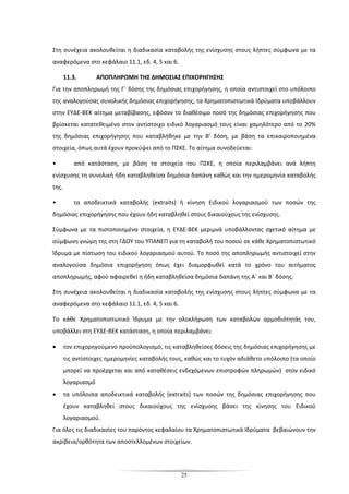 25
Στη συνέχεια ακολουθείται η διαδικασία καταβολής της ενίσχυσης στους λήπτες σύμφωνα με τα
αναφερόμενα στο κεφάλαιο 11.1, εδ. 4, 5 και 6.
11.3. ΑΠΟΠΛΗΡΩΜΗ ΤΗΣ ΔΗΜΟΣΙΑΣ ΕΠΙΧΟΡΗΓΗΣΗΣ
Για την αποπληρωμή της Γ΄ δόσης της δημόσιας επιχορήγησης, η οποία αντιστοιχεί στο υπόλοιπο
της αναλογούσας συνολικής δημόσιας επιχορήγησης, τα Χρηματοπιστωτικά Ιδρύματα υποβάλλουν
στην ΕΥΔΕ-ΒΕΚ αίτημα μεταβίβασης, εφόσον το διαθέσιμο ποσό της δημόσιας επιχορήγησης που
βρίσκεται κατατεθειμένο στον αντίστοιχο ειδικό λογαριασμό τους είναι χαμηλότερο από το 20%
της δημόσιας επιχορήγησης που καταβλήθηκε με την Β’ δόση, με βάση τα επικαιροποιημένα
στοιχεία, όπως αυτά έχουν προκύψει από το ΠΣΚΕ. Το αίτημα συνοδεύεται:
• από κατάσταση, με βάση τα στοιχεία του ΠΣΚΕ, η οποία περιλαμβάνει ανά λήπτη
ενίσχυσης τη συνολική ήδη καταβληθείσα δημόσια δαπάνη καθώς και την ημερομηνία καταβολής
της.
• τα αποδεικτικά καταβολής (extraits) ή κίνηση Ειδικού λογαριασμού των ποσών της
δημόσιας επιχορήγησης που έχουν ήδη καταβληθεί στους δικαιούχους της ενίσχυσης.
Σύμφωνα με τα πιστοποιημένα στοιχεία, η ΕΥΔΕ-ΒΕΚ μεριμνά υποβάλλοντας σχετικό αίτημα με
σύμφωνη γνώμη της στη ΓΔΟΥ του ΥΠΑΝΕΠ για τη καταβολή του ποσού σε κάθε Χρηματοπιστωτικό
Ίδρυμα με πίστωση του ειδικού λογαριασμού αυτού. Το ποσό της αποπληρωμής αντιστοιχεί στην
αναλογούσα δημόσια επιχορήγηση όπως έχει διαμορφωθεί κατά το χρόνο του αιτήματος
αποπληρωμής, αφού αφαιρεθεί η ήδη καταβληθείσα δημόσια δαπάνη της Α΄ και Β΄ δόσης.
Στη συνέχεια ακολουθείται η διαδικασία καταβολής της ενίσχυσης στους λήπτες σύμφωνα με τα
αναφερόμενα στο κεφάλαιο 11.1, εδ. 4, 5 και 6.
Το κάθε Χρηματοπιστωτικό Ίδρυμα με την ολοκλήρωση των καταβολών αρμοδιότητάς του,
υποβάλλει στη ΕΥΔΕ-ΒΕΚ κατάσταση, η οποία περιλαμβάνει:
• τον επιχορηγούμενο προϋπολογισμό, τις καταβληθείσες δόσεις της δημόσιας επιχορήγησης με
τις αντίστοιχες ημερομηνίες καταβολής τους, καθώς και το τυχόν αδιάθετο υπόλοιπο (τα οποίο
μπορεί να προέρχεται και από καταθέσεις ενδεχόμενων επιστροφών πληρωμών) στον ειδικό
λογαριασμό
• τα υπόλοιπα αποδεικτικά καταβολής (extraits) των ποσών της δημόσιας επιχορήγησης που
έχουν καταβληθεί στους δικαιούχους της ενίσχυσης βάσει της κίνησης του Ειδικού
λογαριασμού.
Για όλες τις διαδικασίες του παρόντος κεφαλαίου τα Χρηματοπιστωτικά Ιδρύματα βεβαιώνουν την
ακρίβεια/ορθότητα των αποστελλομένων στοιχείων.
 