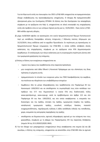 27
Για τον λόγο αυτό εντός του Ιανουαρίου του 2021 η ΕΥΔΕ-ΒΕΚ υποχρεούται να πραγματοποιήσει
έλεγχο επιβεβαίωσης της προαναφερόμενης υποχρέωσης. Ο έλεγχος θα πραγματοποιηθεί
ηλεκτρονικά μέσω του Συστήματος ΕΡΓΑΝΗ. Οι λήπτες που δεν διατήρησαν την απασχόληση
σύμφωνα με τα οριζόμενα στο Κεφ. 6, υποχρεούνται σε ολική επιστροφή της επιχορήγησης
εκτός εάν προβούν στην εκ των υστέρων τήρηση αυτής για τις 31/01/2021 . Προς τούτο η ΕΥΔΕ-
ΒΕΚ εκδίδει σχετικές οδηγίες.
β) μέχρι 31/8/2020 οφείλει να προσκομίσει στο οικείο Χρηματοπιστωτικό Ίδρυμα Πιστοποιητικό
περί μη κατάθεσης δικογράφου αίτησης πτώχευσης / δήλωσης παύσης πληρωμών για
31/12/2019, όπως εκδίδεται από το αρμόδιο Πρωτοδικείο. Σε περίπτωση μη προσκόμισης το
Χρηματοπιστωτικό Ίδρυμα ενημερώνει την ΕΥΔΕ-ΒΕΚ, η οποία εκδίδει απόφαση ολικής
ανάκτησης της επιχορήγησης, σύμφωνα με τα οριζόμενα στην ΚΥΑ Δημοσιονομικών
Διορθώσεων. Ο υπολογισμός των τόκων ανάκτησης για τη συγκεκριμένη περίπτωση γίνεται από
την ημερομηνία χορήγησης της ενίσχυσης.
γ) Επίσης οι λήπτες των ενισχύσεων υποχρεούνται να:
- τηρούν τους όρους που προβλέπονται στην παρούσα πρόσκληση
- μην ενισχύονται από άλλο Εθνικό ή Κοινοτικό Πρόγραμμα για την υλοποίηση της ίδιας
πρότασης ή τμήματος αυτής
- πραγματοποιούν το σύνολο των ενεργειών μέσω του ΠΣΚΕ διασφαλίζοντας την ακρίβεια,
την ποιότητα και πληρότητα των υποβαλλόμενων στοιχείων
- λαμβάνουν όλα τα μέτρα πληροφόρησης που προβλέπονται στο Παράρτημα XII του
Κανονισμού 1303/2013 και να αποδέχονται τη συμπερίληψή τους στον κατάλογο των
πράξεων του Ε.Π. που δημοσιοποιεί η οικεία ΕΥΔ στις διαδικτυακές πύλες
www.ependyseis.gr, www.espa.gr, κατά τα προβλεπόμενα στο άρθρο 115 και στο
Παράρτημα ΧΙΙ του Καν. 1303/2013, και στο οποίο αναφέρονται: η ονομασία του
δικαιούχου και της πράξης, σύνοψη της πράξης, ημερομηνία έναρξης της πράξης,
καταληκτική ημερομηνία πράξης, συνολική επιλέξιμη δαπάνη, ποσοστό
συγχρηματοδότησης, ταχυδρομικός κώδικας ή άλλη κατάλληλη ένδειξη της τοποθεσίας,
χώρα, ονομασία της κατηγορίας παρέμβασης της πράξης
- αποδέχονται να δημοσιευτούν, σχετικές πληροφορίες σχετικά με την ενίσχυση που τους
χορηγήθηκε, σύμφωνα με τη φόρμα του Παραρτήματος VIII της παρούσας Απόφασης
(σημείο 34 της 19.3.2020/C(2020) 1863).
δ) Για τον έλεγχο των μακροχρονίων υποχρεώσεων όπως αναφέρονται στα σημεία (α) και (β)
ανωτέρω, ο λήπτης της ενίσχυσης, υποχρεούται να αποστέλλει στην ΕΥΔΕ-ΒΕΚ όλα τα σχετικά
 