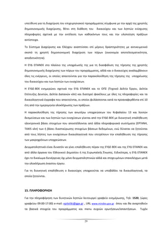 29
υπεύθυνη για τη διαχείριση του επιχειρησιακού προγράμματος σύμφωνα με την αρχή της χρηστής
δημοσιονομικής διαχείρισης, θέτει στη διάθεση του δικαιούχου και των ληπτών ενίσχυσης
πληροφορίες σχετικά με την εκτέλεση των καθηκόντων τους και την υλοποίηση πράξεων
αντίστοιχα.
Το Σύστημα Διαχείρισης και Ελέγχου αναπτύσσει επί μέρους δραστηριότητες με αντικειμενικό
σκοπό τη χρηστή δημοσιονομική διαχείριση των πόρων (οικονομία αποτελεσματικότητα,
αποδοτικότητα).
Η ΕΥΔ ΕΠΑΝΕΚ στο πλαίσιο της υποχρέωσής της για τη διασφάλιση της τήρησης της χρηστής
δημοσιονομικής διαχείρισης των πόρων του προγράμματος, αλλά και ο δικαιούχος αναλαμβάνουν
όλες τις ενέργειες, οι οποίες απαιτούνται για την παρακολούθηση της τήρησης της υποχρέωσης
του δικαιούχου και των ληπτών των ενισχύσεων.
Η ΕΥΔΕ-ΒΕΚ ενημερώνει σχετικά την ΕΥΔ ΕΠΑΝΕΚ και το ΟΠΣ (Τεχνικό Δελτίο Έργου, Δελτία
Επίτευξης Δεικτών, Δελτία Δαπανών κλπ) και διατηρεί φακέλους με όλες τις πληροφορίες και τα
δικαιολογητικά έγγραφα που απαιτούνται, οι οποίοι φυλάσσονται κατά τα προαναφερθέντα επί 10
έτη από την ημερομηνία ολοκλήρωσης των πράξεων.
Η παρακολούθηση της τήρησης των ανωτέρω υποχρεώσεων του Κεφαλαίου 13 και λοιπών
δεσμεύσεων και των ληπτών των ενισχύσεων γίνεται από την ΕΥΔΕ-ΒΕΚ με διοικητική επαλήθευση
ηλεκτρονικά βάσει στοιχείων που αποστέλλονται από άλλα πληροφοριακά συστήματα (ΕΡΓΑΝΗ,
TAXIS κλπ) των ή βάσει διασταύρωσης στοιχείων βάσεων δεδομένων, ενώ δύναται να ζητούνται
από τους λήπτες των ενισχύσεων δικαιολογητικά που επιτρέπουν την επαλήθευση της τήρησης
των μακροχρόνιων υποχρεώσεων.
Δειγματοληπτικά είναι δυνατόν να γίνει επαλήθευση πέραν της ΕΥΔΕ-ΒΕΚ και της ΕΥΔ ΕΠΑΝΕΚ και
από άλλα όργανα του Ελληνικού Δημοσίου ή της Ευρωπαϊκής Ένωσης. Ειδικότερα, η ΕΥΔ ΕΠΑΝΕΚ
έχει το δικαίωμα διενέργειας όχι μόνο δειγματοληπτικών αλλά και στοχευμένων επανελέγχων μετά
την ολοκλήρωση έκαστου έργου.
Για τη διοικητική επαλήθευση ο δικαιούχος υποχρεούται να υποβάλλει τα δικαιολογητικά, τα
οποία ζητούνται.
15. ΠΛΗΡΟΦΟΡΗΣΗ
Για την πληροφόρηση των δυνητικών ληπτών λειτουργεί γραφείο ενημέρωσης, Τηλ: 1520, (ώρες
γραφείου 09:00-17:00) e-mail: epiteliki@gge.gr , URL www.mindev.gov.gr όπου και θα αναρτηθούν
τα βασικά στοιχεία του προγράμματος και menu συχνών ερωτήσεων/απαντήσεων. Τυχόν
 