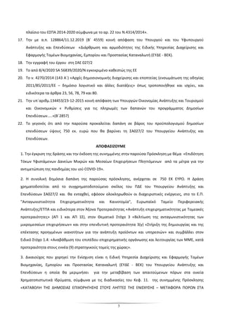 3
πλαίσιο του ΕΣΠΑ 2014-2020 σύμφωνα με το αρ. 22 του Ν.4314/2014».
17. Την με α.π. 128864/11.12.2019 (Β΄ 4559) κοινή απόφαση του Υπουργού και του Υφυπουργού
Ανάπτυξης και Επενδύσεων «∆ιάρθρωση και αρµοδιότητες της Ειδικής Υπηρεσίας ∆ιαχείρισης και
Εφαρµογής Τοµέων Βιοµηχανίας, Εµπορίου και Προστασίας Καταναλωτή (ΕΥ∆Ε - ΒΕΚ).
18. Την εγγραφή του έργου στη ΣΑΕ 027/2
19. Το από 8/4/2020 SA 56839/2020/N εγκεκριμένο καθεστώς της ΕΕ
20. Το ν. 4270/2014 (143 Α΄) «Αρχές δημοσιονομικής διαχείρισης και εποπτείας (ενσωμάτωση της οδηγίας
2011/85/2011/ΕΕ – δημόσιο λογιστικό και άλλες διατάξεις» όπως τροποποιήθηκε και ισχύει, και
ειδικότερα τα άρθρα 23, 56, 78, 79 και 80.
21. Την υπ΄αριθμ.134453/23-12-2015 κοινή απόφαση των Υπουργών Οικονομίας Ανάπτυξης και Τουρισμού
και Οικονομικών « Ρυθμίσεις για τις πληρωμές των δαπανών του προγράμματος Δημοσίων
Επενδύσεων…..»(Β΄2857)
22. Το γεγονός ότι από την παρούσα προκαλείται δαπάνη σε βάρος του προϋπολογισμού δημοσίων
επενδύσεων ύψους 750 εκ. ευρώ που θα βαρύνει τη ΣΑ027/2 του Υπουργείου Ανάπτυξης και
Επενδύσεων.
ΑΠΟΦΑΣΙΖΟΥΜΕ
1. Την έγκριση της δράσης και την έκδοση της συνημμένης στην παρούσα Πρόσκληση με θέμα «Επιδότηση
Τόκων Υφιστάμενων Δανείων Μικρών και Μεσαίων Επιχειρήσεων Πληττόμενων από τα μέτρα για την
αντιμετώπιση της πανδημίας του ιού COVID-19».
2. Η συνολική δημόσια δαπάνη της παρούσας πρόσκλησης, ανέρχεται σε 750 ΕΚ ΕΥΡΩ. Η Δράση
χρηματοδοτείται από το συγχρηματοδοτούμενο σκέλος του ΠΔΕ του Υπουργείου Ανάπτυξης και
Επενδύσεων ΣΑ027/2 και θα ενταχθεί, εφόσον ολοκληρωθούν οι διαχειριστικές ενέργειες, στο το Ε.Π.
"Ανταγωνιστικότητα Επιχειρηματικότητα και Καινοτομία", Ευρωπαϊκό Ταμείο Περιφερειακής
Ανάπτυξης/ΕΤΠΑ και ειδικότερα στον Άξονα Προτεραιότητας «Ανάπτυξη επιχειρηματικότητας με Τομεακές
προτεραιότητες» (ΑΠ 1 και ΑΠ 1Σ), στον Θεματικό Στόχο 3 «Βελτίωση της ανταγωνιστικότητας των
μικρομεσαίων επιχειρήσεων» και στην επενδυτική προτεραιότητα 3(γ) «Στήριξη της δημιουργίας και της
επέκτασης προηγμένων ικανοτήτων για την ανάπτυξη προϊόντων και υπηρεσιών» και συμβάλλει στον
Ειδικό Στόχο 1.4: «Αναβάθμιση του επιπέδου επιχειρηματικής οργάνωσης και λειτουργίας των ΜΜΕ, κατά
προτεραιότητα στους εννέα (9) στρατηγικούς τομείς της χώρας».
3. Δικαιούχος που χορηγεί την Ενίσχυση είναι η Ειδική Υπηρεσία ∆ιαχείρισης και Εφαρµογής Τοµέων
Βιοµηχανίας, Εµπορίου και Προστασίας Καταναλωτή (ΕΥ∆Ε - ΒΕΚ) του Υπουργείου Ανάπτυξης και
Επενδύσεων η οποία θα μεριμνήσει για την μεταβίβαση των απαιτούμενων πόρων στα οικεία
Χρηματοπιστωτικά Ιδρύματα, σύμφωνα με τις διαδικασίες του Κεφ. 11. της συνημμένης Πρόσκλησης
«ΚΑΤΑΒΟΛΗ ΤΗΣ ΔΗΜΟΣΙΑΣ ΕΠΙΧΟΡΗΓΗΣΗΣ ΣΤΟΥΣ ΛΗΠΤΕΣ ΤΗΣ ΕΝΙΣΧΥΣΗΣ – ΜΕΤΑΦΟΡΑ ΠΟΡΩΝ ΣΤΑ
 