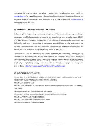 30
ερωτήματα θα διατυπώνονται και μέσω ηλεκτρονικού ταχυδρομείου στην διεύθυνση
epiteliki@gge.gr. Για τεχνικά θέματα της εφαρμογής οι δικαιούχοι μπορούν να απευθύνονται στο
HELPDESK (γραφείο υποστήριξης) που λειτουργεί η ΜΟΔ, τηλ: 210-7787940, support@mou.gr
(ώρες γραφείου 09:00-17:00).
16. ΠΑΡΑΤΥΠΙΕΣ – ΔΙΑΚΟΠΗ ΕΝΙΣΧΥΣΗΣ – ΑΝΑΚΤΗΣΗ
Σε ό,τι αφορά σε παρατυπίες, διακοπή της ενίσχυσης καθώς και σε ανάκτηση αχρεωστήτως ή
παρανόμως καταβληθέντων ποσών, ισχύουν τα όσα αναφέρονται στην με αριθμ. πρωτ. 126829
ΕΥΘΥ 1217(1) Κοινή Υπουργική Απόφαση (Β΄ 2784) «Σύστημα δημοσιονομικών διορθώσεων και
διαδικασίες ανάκτησης αχρεωστήτως ή παρανόμως καταβληθέντων ποσών από πόρους του
κρατικού προϋπολογισμού για την υλοποίηση προγραμμάτων συγχρηματοδοτούμενων στο
πλαίσιο του ΕΣΠΑ 2014−2020, σύμφωνα με το αρ. 22 του Ν. 4314/2014».
Σημειώνεται ότι η Δ.Α. / ο Δικαιούχος, στο πλαίσιο της Εθνικής και Ευρωπαϊκής Πολιτικής για την
καταπολέμηση της απάτης στις διαρθρωτικές δράσεις θα διαβιβάζει στοιχεία που περιέχουν
υπόνοια απάτης στις αρμόδιες αρχές. Λεπτομερής αναφορά για την «Καταπολέμηση της απάτης
στις διαρθρωτικές δράσεις» υπάρχει στην ιστοσελίδα του ΕΣΠΑ (www.espa.gr) και συγκεκριμένα
στον σύνδεσμο https://www.espa.gr/el/Pages/staticAntiFraudPolicy.aspx.
17. ΚΑΤΑΛΟΓΟΣ ΠΑΡΑΡΤΗΜΑΤΩΝ
ΠΑΡΑΡΤΗΜΑ Ι: ΕΝΤΥΠΟ ΥΠΟΒΟΛΗΣ ΠΡΑΞΗΣ (ΠΡΟΚΎΠΤΕΙ ΑΠΌ ΤΗΝ ΗΛΕΚΤΡΟΝΙΚΉ ΚΑΤΑΧΏΡΗΣΗ ΣΤΟ ΠΣΚΕ
ΤΩΝ ΣΧΕΤΙΚΏΝ ΠΕΔΊΩΝ ΑΠΌ ΤΟΝ ΔΥΝΗΤΙΚΌ ΛΉΠΤΗ ΤΗς ΕΝΊΣΧΥΣΗς)
ΠΑΡΑΡΤΗΜΑ ΙΙ : ΟΡΙΣΜΟΣ ΜΜΕ
ΠΑΡΑΡΤΗΜΑ ΙΙΙ: ΥΠΌΔΕΙΓΜΑ ΔΉΛΩΣΗς ΣΧΕΤΙΚΆ ΜΕ ΤΑ ΣΤΟΙΧΕΊΑ ΠΟΥ ΑΦΟΡΟΎΝ ΤΗΝ ΙΔΙΌΤΗΤΑ ΜΜΕ ΜΙΑς
ΕΠΙΧΕΊΡΗΣΗς
ΠΑΡΑΡΤΗΜΑ ΙV: ΟΡΙΣΜΟΣ ΠΡΟΒΛΗΜΑΤΙΚΩΝ ΕΠΙΧΕΙΡΗΣΕΩΝ
ΠΑΡΑΡΤΗΜΑ V ΠΙΝΑΚΑΣ ΕΠΙΛΕΞΙΜΩΝ ΚΩΔΙΚΩΝ ΑΡΙΘΜΩΝ ΔΡΑΣΤΗΡΙΟΤΗΤΑΣ (ΚΑΔ)
ΠΑΡΑΡΤΗΜΑ VI ΔΙΚΑΙΟΛΟΓΗΤΙΚΑ ΣΥΜΜΕΤΟΧΗΣ
ΠΑΡΑΡΤΗΜΑ VIΙ: ΥΠΟΔΕΙΓΜΑΤΑ ΥΠΕΥΘΥΝΩΝ ΔΗΛΩΣΕΩΝ
ΠΑΡΑΡΤΗΜΑ VIII: ΕΝΤΥΠΟ ΠΛΗΡΟΦΟΡΗΣΗΣ Ε.Ε.
 