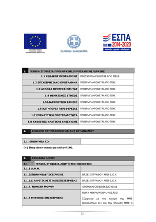 32
1. ΓΕΝΙΚΑ ΣΤΟΙΧΕΙΑ ΠΡΟΚΗΡΥΞΗΣ/ΠΡΟΣΚΛΗΣΗΣ/ΔΡΑΣΗΣ
1.1 ΚΩΔΙΚΟΣ ΠΡΟΣΚΛΗΣΗΣ ΠΡΟΣΥΜΠΛΗΡΩΝΕΤΑΙ ΑΠΟ ΠΣΚΕ
1.2 ΕΠΙΧΕΙΡΗΣΙΑΚΟ ΠΡΟΓΡΑΜΜΑ ΠΡΟΣΥΜΠΛΗΡΩΝΕΤΑΙ ΑΠΟ ΠΣΚΕ
1.3 ΑΞΟΝΑΣ ΠΡΟΤΕΡΑΙΟΤΗΤΑΣ ΠΡΟΣΥΜΠΛΗΡΩΝΕΤΑΙ ΑΠΟ ΠΣΚΕ
1.4 ΘΕΜΑΤΙΚΟΣ ΣΤΟΧΟΣ ΠΡΟΣΥΜΠΛΗΡΩΝΕΤΑΙ ΑΠΟ ΠΣΚΕ
1.5ΔΙΑΡΘΡΩΤΙΚΟ ΤΑΜΕΙΟ ΠΡΟΣΥΜΠΛΗΡΩΝΕΤΑΙ ΑΠΟ ΠΣΚΕ
1.6 ΚΑΤΗΓΟΡΙΑ ΠΕΡΙΦΕΡΕΙΑΣ ΠΡΟΣΥΜΠΛΗΡΩΝΕΤΑΙ ΑΠΟ ΠΣΚΕ
1.7 ΕΠΕΝΔΥΤΙΚΗ ΠΡΟΤΕΡΑΙΟΤΗΤΑ ΠΡΟΣΥΜΠΛΗΡΩΝΕΤΑΙ ΑΠΟ ΠΣΚΕ
1.8 ΚΑΘΕΣΤΩΣ ΚΡΑΤΙΚΗΣ ΕΝΙΣΧΥΣΗΣ ΠΡΟΣΥΜΠΛΗΡΩΝΕΤΑΙ ΑΠΟ ΠΣΚΕ
2. ΕΠΙΛΟΓΗ ΧΡΗΜΑΤΟΠΙΣΤΩΤΙΚΟΥ ΟΡΓΑΝΙΣΜΟΥ
2.1. ΕΠΩΝΥΜΙΑ ΧΟ
(+) Drop down menu για επιλογή ΧΟ.
3. ΣΤΟΙΧΕΙΑ ΛΗΠΤΗ
3.1 ΓΕΝΙΚΑ ΣΤΟΙΧΕΙΑ ΛΗΠΤΗ ΤΗΣ ΕΝΙΣΧΥΣΗΣ
3.1.1 Α.Φ.Μ.
3.1.2ΕΠΩΝΥΜΙΑΕΠΙΧΕΙΡΗΣΗΣ ΒΑΣΕΙ ΕΓΓΡΑΦΟΥ ΑΠΟ Δ.Ο.Υ.
3.1.3ΔΙΑΚΡΙΤΙΚΟΣΤΙΤΛΟΣΕΠΙΧΕΙΡΗΣΗΣ ΒΑΣΕΙ ΕΓΓΡΑΦΟΥ ΑΠΟ Δ.Ο.Υ.
3.1.4. ΝΟΜΙΚΗ ΜΟΡΦΗ ΑΤΟΜΙΚΗ/ΟΕ/ΕΕ/ΙΚΕ/ΕΠΕ/ΑΕ
3.1.5 ΜΕΓΕΘΟΣ ΕΠΙΧΕΙΡΗΣΗΣ
ΠΟΛΥ ΜΙΚΡΗ/ΜΙΚΡΗ/ΜΕΣΑΙΑ/
Σύμφωνα με τον ορισμό της ΜΜΕ
(Παράρτημα IV) και την δήλωση ΜΜΕ η
 