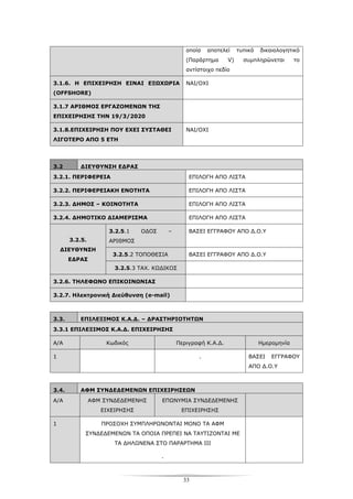 33
οποία αποτελεί τυπικό δικαιολογητικό
(Παράρτημα V) συμπληρώνεται το
αντίστοιχο πεδίο
3.1.6. Η ΕΠΙΧΕΙΡΗΣΗ ΕΙΝΑΙ ΕΞΩΧΩΡΙΑ
(OFFSHORE)
ΝΑΙ/ΟΧΙ
3.1.7 ΑΡΙΘΜΟΣ ΕΡΓΑΖΟΜΕΝΩΝ ΤΗΣ
ΕΠΙΧΕΙΡΗΣΗΣ ΤΗΝ 19/3/2020
3.1.8.ΕΠΙΧΕΙΡΗΣΗ ΠΟΥ ΕΧΕΙ ΣΥΣΤΑΘΕΙ
ΛΙΓΟΤΕΡΟ ΑΠΟ 5 ΕΤΗ
ΝΑΙ/ΟΧΙ
3.2 ΔΙΕΥΘΥΝΣΗ ΕΔΡΑΣ
3.2.1. ΠΕΡΙΦΕΡΕΙΑ ΕΠΙΛΟΓΗ ΑΠΟ ΛΙΣΤΑ
3.2.2. ΠΕΡΙΦΕΡΕΙΑΚΗ ΕΝΟΤΗΤΑ ΕΠΙΛΟΓΗ ΑΠΟ ΛΙΣΤΑ
3.2.3. ΔΗΜΟΣ – ΚΟΙΝΟΤΗΤΑ ΕΠΙΛΟΓΗ ΑΠΟ ΛΙΣΤΑ
3.2.4. ΔΗΜΟΤΙΚΟ ΔΙΑΜΕΡΙΣΜΑ ΕΠΙΛΟΓΗ ΑΠΟ ΛΙΣΤΑ
3.2.5.1 ΟΔΟΣ –
ΑΡΙΘΜΟΣ
ΒΑΣΕΙ ΕΓΓΡΑΦΟΥ ΑΠΟ Δ.Ο.Υ
3.2.5.2 ΤΟΠΟΘΕΣΙΑ ΒΑΣΕΙ ΕΓΓΡΑΦΟΥ ΑΠΟ Δ.Ο.Υ
3.2.5.
ΔΙΕΥΘΥΝΣΗ
ΕΔΡΑΣ
3.2.5.3 ΤΑΧ. ΚΩΔΙΚΟΣ
3.2.6. ΤΗΛΕΦΩΝΟ ΕΠΙΚΟΙΝΩΝΙΑΣ
3.2.7. Ηλεκτρονική Διεύθυνση (e-mail)
3.3. ΕΠΙΛΕΞΙΜΟΣ Κ.Α.Δ. – ΔΡΑΣΤΗΡΙΟΤΗΤΩΝ
3.3.1 ΕΠΙΛΕΞΙΜΟΣ Κ.Α.Δ. ΕΠΙΧΕΙΡΗΣΗΣ
Α/Α Κωδικός Περιγραφή Κ.Α.Δ. Ημερομηνία
1 . ΒΑΣΕΙ ΕΓΓΡΑΦΟΥ
ΑΠΟ Δ.Ο.Υ
3.4. ΑΦΜ ΣΥΝΔΕΔΕΜΕΝΩΝ ΕΠΙΧΕΙΡΗΣΕΩΝ
Α/Α ΑΦΜ ΣΥΝΔΕΔΕΜΕΝΗΣ
ΕΙΧΕΙΡΗΣΗΣ
ΕΠΩΝΥΜΙΑ ΣΥΝΔΕΔΕΜΕΝΗΣ
ΕΠΙΧΕΙΡΗΣΗΣ
1 ΠΡΟΣΟΧΗ ΣΥΜΠΛΗΡΩΝΟΝΤΑΙ ΜΟΝΟ ΤΑ ΑΦΜ
ΣΥΝΔΕΔΕΜΕΝΩΝ ΤΑ ΟΠΟΙΑ ΠΡΕΠΕΙ ΝΑ ΤΑΥΤΙΖΟΝΤΑΙ ΜΕ
ΤΑ ΔΗΛΩΝΕΝΑ ΣΤΟ ΠΑΡΑΡΤΗΜΑ ΙΙΙ
.
 