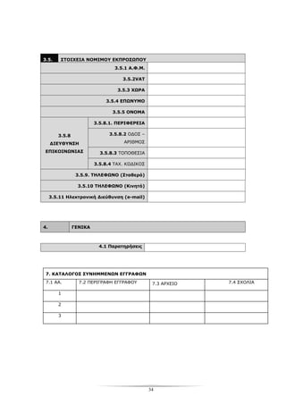 34
3.5. ΣΤΟΙΧΕΙΑ ΝΟΜΙΜΟΥ ΕΚΠΡΟΣΩΠΟΥ
3.5.1 Α.Φ.Μ.
3.5.2VAT
3.5.3 ΧΩΡΑ
3.5.4 ΕΠΩΝΥΜΟ
3.5.5 ΟΝΟΜΑ
3.5.8.1. ΠΕΡΙΦΕΡΕΙΑ
3.5.8.2 ΟΔΟΣ –
ΑΡΙΘΜΟΣ
3.5.8.3 ΤΟΠΟΘΕΣΙΑ
3.5.8
ΔΙΕΥΘΥΝΣΗ
ΕΠΙΚΟΙΝΩΝΙΑΣ
3.5.8.4 ΤΑΧ. ΚΩΔΙΚΟΣ
3.5.9. ΤΗΛΕΦΩΝΟ (Σταθερό)
3.5.10 ΤΗΛΕΦΩΝΟ (Κινητό)
3.5.11 Ηλεκτρονική Διεύθυνση (e-mail)
4. ΓΕΝΙΚΑ
4.1 Παρατηρήσεις
7. ΚΑΤΑΛΟΓΟΣ ΣΥΝΗΜΜΕΝΩΝ ΕΓΓΡΑΦΩΝ
7.1 ΑΑ. 7.2 ΠΕΡΙΓΡΑΦΗ ΕΓΓΡΑΦΟΥ 7.3 ΑΡΧΕΙΟ 7.4 ΣΧΟΛΙΑ
1
2
3
 