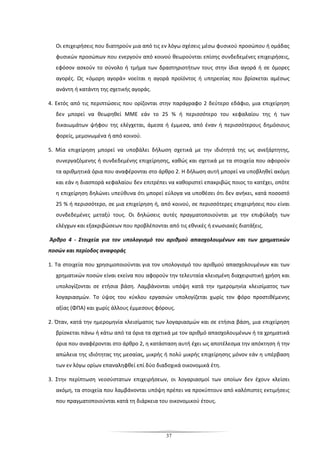 37
Οι επιχειρήσεις που διατηρούν μια από τις εν λόγω σχέσεις μέσω φυσικού προσώπου ή ομάδας
φυσικών προσώπων που ενεργούν από κοινού θεωρούνται επίσης συνδεδεμένες επιχειρήσεις,
εφόσον ασκούν το σύνολο ή τμήμα των δραστηριοτήτων τους στην ίδια αγορά ή σε όμορες
αγορές. Ως «όμορη αγορά» νοείται η αγορά προϊόντος ή υπηρεσίας που βρίσκεται αμέσως
ανάντη ή κατάντη της σχετικής αγοράς.
4. Εκτός από τις περιπτώσεις που ορίζονται στην παράγραφο 2 δεύτερο εδάφιο, μια επιχείρηση
δεν μπορεί να θεωρηθεί ΜΜΕ εάν το 25 % ή περισσότερο του κεφαλαίου της ή των
δικαιωμάτων ψήφου της ελέγχεται, άμεσα ή έμμεσα, από έναν ή περισσότερους δημόσιους
φορείς, μεμονωμένα ή από κοινού.
5. Μία επιχείρηση μπορεί να υποβάλει δήλωση σχετικά με την ιδιότητά της ως ανεξάρτητης,
συνεργαζόμενης ή συνδεδεμένης επιχείρησης, καθώς και σχετικά με τα στοιχεία που αφορούν
τα αριθμητικά όρια που αναφέρονται στο άρθρο 2. Η δήλωση αυτή μπορεί να υποβληθεί ακόμη
και εάν η διασπορά κεφαλαίου δεν επιτρέπει να καθοριστεί επακριβώς ποιος το κατέχει, οπότε
η επιχείρηση δηλώνει υπεύθυνα ότι μπορεί εύλογα να υποθέσει ότι δεν ανήκει, κατά ποσοστό
25 % ή περισσότερο, σε μια επιχείρηση ή, από κοινού, σε περισσότερες επιχειρήσεις που είναι
συνδεδεμένες μεταξύ τους. Οι δηλώσεις αυτές πραγματοποιούνται με την επιφύλαξη των
ελέγχων και εξακριβώσεων που προβλέπονται από τις εθνικές ή ενωσιακές διατάξεις.
Άρθρο 4 - Στοιχεία για τον υπολογισμό του αριθμού απασχολουμένων και των χρηματικών
ποσών και περίοδος αναφοράς
1. Τα στοιχεία που χρησιμοποιούνται για τον υπολογισμό του αριθμού απασχολουμένων και των
χρηματικών ποσών είναι εκείνα που αφορούν την τελευταία κλεισμένη διαχειριστική χρήση και
υπολογίζονται σε ετήσια βάση. Λαμβάνονται υπόψη κατά την ημερομηνία κλεισίματος των
λογαριασμών. Το ύψος του κύκλου εργασιών υπολογίζεται χωρίς τον φόρο προστιθέμενης
αξίας (ΦΠΑ) και χωρίς άλλους έμμεσους φόρους.
2. Όταν, κατά την ημερομηνία κλεισίματος των λογαριασμών και σε ετήσια βάση, μια επιχείρηση
βρίσκεται πάνω ή κάτω από τα όρια τα σχετικά με τον αριθμό απασχολουμένων ή τα χρηματικά
όρια που αναφέρονται στο άρθρο 2, η κατάσταση αυτή έχει ως αποτέλεσμα την απόκτηση ή την
απώλεια της ιδιότητας της μεσαίας, μικρής ή πολύ μικρής επιχείρησης μόνον εάν η υπέρβαση
των εν λόγω ορίων επαναληφθεί επί δύο διαδοχικά οικονομικά έτη.
3. Στην περίπτωση νεοσύστατων επιχειρήσεων, οι λογαριασμοί των οποίων δεν έχουν κλείσει
ακόμη, τα στοιχεία που λαμβάνονται υπόψη πρέπει να προκύπτουν από καλόπιστες εκτιμήσεις
που πραγματοποιούνται κατά τη διάρκεια του οικονομικού έτους.
 