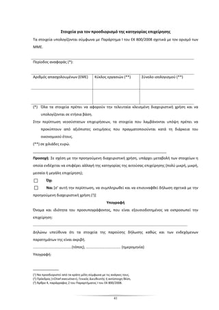 41
Στοιχεία για τον προσδιορισμό της κατηγορίας επιχείρησης
Τα στοιχεία υπολογίζονται σύμφωνα με Παράρτημα Ι του ΕΚ 800/2008 σχετικά με τον ορισμό των
ΜΜΕ.
Περίοδος αναφοράς (*):
Αριθμός απασχολουμένων (ΕΜΕ) Κύκλος εργασιών (**) Σύνολο ισολογισμού (**)
(*) Όλα τα στοιχεία πρέπει να αφορούν την τελευταία κλεισμένη διαχειριστική χρήση και να
υπολογίζονται σε ετήσια βάση.
Στην περίπτωση νεοσύστατων επιχειρήσεων, τα στοιχεία που λαμβάνονται υπόψη πρέπει να
προκύπτουν από αξιόπιστες εκτιμήσεις που πραγματοποιούνται κατά τη διάρκεια του
οικονομικού έτους.
(**) σε χιλιάδες ευρώ.
_________________________________________________________
Προσοχή: Σε σχέση με την προηγούμενη διαχειριστική χρήση, υπάρχει μεταβολή των στοιχείων η
οποία ενδέχεται να επιφέρει αλλαγή της κατηγορίας της αιτούσας επιχείρησης (πολύ μικρή, μικρή,
μεσαία ή μεγάλη επιχείρηση);
Όχι
Ναι [σ’ αυτή την περίπτωση, να συμπληρωθεί και να επισυναφθεί δήλωση σχετικά με την
προηγούμενη διαχειριστική χρήση (3)]
Υπογραφή
Όνομα και ιδιότητα του προσυπογράφοντος, που είναι εξουσιοδοτημένος να εκπροσωπεί την
επιχείρηση:
.......................................................................................................................................................
Δηλώνω υπεύθυνα ότι τα στοιχεία της παρούσης δήλωσης καθώς και των ενδεχόμενων
παρατημάτων της είναι ακριβή.
......................................(τόπος), .................................. (ημερομηνία)
Υπογραφή:
___________
(1) Να προσδιοριστεί από τα κράτη μέλη σύμφωνα με τις ανάγκες τους.
(2) Πρόεδρος («Chief executive»), Γενικός Διευθυντής ή αντίστοιχη θέση.
(3) Άρθρο 4, παράγραφος 2 του Παραρτήματος Ι του ΕΚ 800/2008.
 