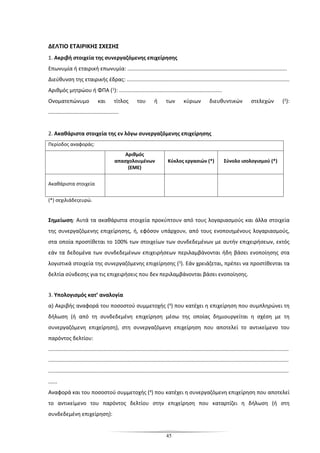 45
ΔΕΛΤΙΟ ΕΤΑΙΡΙΚΗΣ ΣΧΕΣΗΣ
1. Ακριβή στοιχεία της συνεργαζόμενης επιχείρησης
Επωνυμία ή εταιρική επωνυμία: ...........................................................................................................
Διεύθυνση της εταιρικής έδρας: .............................................................................................................
Αριθμός μητρώου ή ΦΠΑ (1): .....................................................................
Ονοματεπώνυμο και τίτλος του ή των κύριων διευθυντικών στελεχών (2):
...............................................
2. Ακαθάριστα στοιχεία της εν λόγω συνεργαζόμενης επιχείρησης
Περίοδος αναφοράς:
Αριθμός
απασχολουμένων
(ΕΜΕ)
Κύκλος εργασιών (*) Σύνολο ισολογισμού (*)
Ακαθάριστα στοιχεία
(*) σεχιλιάδεςευρώ.
Σημείωση: Αυτά τα ακαθάριστα στοιχεία προκύπτουν από τους λογαριασμούς και άλλα στοιχεία
της συνεργαζόμενης επιχείρησης, ή, εφόσον υπάρχουν, από τους ενοποιημένους λογαριασμούς,
στα οποία προστίθεται το 100% των στοιχείων των συνδεδεμένων με αυτήν επιχειρήσεων, εκτός
εάν τα δεδομένα των συνδεδεμένων επιχειρήσεων περιλαμβάνονται ήδη βάσει ενοποίησης στα
λογιστικά στοιχεία της συνεργαζόμενης επιχείρησης (3). Εάν χρειάζεται, πρέπει να προστίθενται τα
δελτία σύνδεσης για τις επιχειρήσεις που δεν περιλαμβάνονται βάσει ενοποίησης.
3. Υπολογισμός κατ’ αναλογία
α) Ακριβής αναφορά του ποσοστού συμμετοχής (4) που κατέχει η επιχείρηση που συμπληρώνει τη
δήλωση (ή από τη συνδεδεμένη επιχείρηση μέσω της οποίας δημιουργείται η σχέση με τη
συνεργαζόμενη επιχείρηση), στη συνεργαζόμενη επιχείρηση που αποτελεί το αντικείμενο του
παρόντος δελτίου:
.................................................................................................................................................................
.................................................................................................................................................................
.................................................................................................................................................................
......
Αναφορά και του ποσοστού συμμετοχής (4) που κατέχει η συνεργαζόμενη επιχείρηση που αποτελεί
το αντικείμενο του παρόντος δελτίου στην επιχείρηση που καταρτίζει η δήλωση (ή στη
συνδεδεμένη επιχείρηση):
 