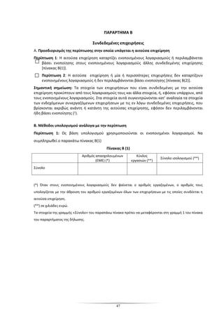 47
ΠΑΡΑΡΤΗΜΑ Β
Συνδεδεμένες επιχειρήσεις
Α. Προσδιορισμός της περίπτωσης στην οποία υπάγεται η αιτούσα επιχείρηση
Περίπτωση 1: Η αιτούσα επιχείρηση καταρτίζει ενοποιημένους λογαριασμούς ή περιλαμβάνεται
βάσει ενοποίησης στους ενοποιημένους λογαριασμούς άλλης συνδεδεμένης επιχείρησης
[πίνακας Β(1)].
Περίπτωση 2: Η αιτούσα επιχείρηση ή μία ή περισσότερες επιχειρήσεις δεν καταρτίζουν
ενοποιημένους λογαριασμούς ή δεν περιλαμβάνονται βάσει ενοποίησης [πίνακας Β(2)].
Σημαντική σημείωση: Τα στοιχεία των επιχειρήσεων που είναι συνδεδεμένες με την αιτούσα
επιχείρηση προκύπτουν από τους λογαριασμούς τους και άλλα στοιχεία, ή, εφόσον υπάρχουν, από
τους ενοποιημένους λογαριασμούς. Στα στοιχεία αυτά συγκεντρώνονται κατ’ αναλογία τα στοιχεία
των ενδεχόμενων συνεργαζόμενων επιχειρήσεων με τις εν λόγω συνδεδεμένες επιχειρήσεις, που
βρίσκονται ακριβώς ανάντη ή κατάντη της αιτούσας επιχείρησης, εφόσον δεν περιλαμβάνονται
ήδη βάσει ενοποίησης (1).
Β. Μέθοδοι υπολογισμού ανάλογα με την περίπτωση
Περίπτωση 1: Ως βάση υπολογισμού χρησιμοποιούνται οι ενοποιημένοι λογαριασμοί. Να
συμπληρωθεί ο παρακάτω πίνακας Β(1)
Πίνακας Β (1)
Αριθμός απασχολουμένων
(ΕΜΕ) (*)
Κύκλος
εργασιών (**)
Σύνολο ισολογισμού (**)
Σύνολο
(*) Όταν στους ενοποιημένους λογαριασμούς δεν φαίνεται ο αριθμός εργαζομένων, ο αριθμός τους
υπολογίζεται με την άθροιση του αριθμού εργαζομένων όλων των επιχειρήσεων με τις οποίες συνδέεται η
αιτούσα επιχείρηση.
(**) σε χιλιάδες ευρώ.
Τα στοιχεία της γραμμής «Σύνολο» του παραπάνω πίνακα πρέπει να μεταφέρονται στη γραμμή 1 του πίνακα
του παραρτήματος της δήλωσης.
 