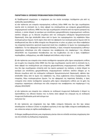 51
ΠΑΡΑΡΤΗΜΑ IV: ΟΡΙΣΜΟΣ ΠΡΟΒΛΗΜΑΤΙΚΩΝ ΕΠΙΧΕΙΡΗΣΕΩΝ
Α) Προβληματική επιχείρηση: η επιχείρηση για την οποία συντρέχει τουλάχιστον μία από τις
ακόλουθες προϋποθέσεις:
α) εάν πρόκειται για εταιρεία περιορισμένης ευθύνης (πλην ΜΜΕ που δεν έχει συμπληρώσει
τριετία από τη σύστασή της ή, όσον αφορά την επιλεξιμότητα για ενίσχυση χρηματοδότησης
επιχειρηματικού κινδύνου, ΜΜΕ που δεν έχει συμπληρώσει επταετία από την πρώτη εμπορική της
πώληση, η οποία πληροί τα κριτήρια για επενδύσεις χρηματοδότησης επιχειρηματικού κινδύνου
κατόπιν ελέγχου με τη δέουσα επιμέλεια από τον επιλεγμένο ενδιάμεσο Χρηματοπιστωτικό
Oργανισμό), όταν έχει απολεσθεί πάνω από το ήμισυ του εγγεγραμμένου της κεφαλαίου λόγω
συσσωρευμένων ζημιών. Αυτό ισχύει όταν από την αφαίρεση των συσσωρευμένων ζημιών από τα
αποθεματικά (και όλα τα άλλα στοιχεία που θεωρούνται εν γένει ως μέρος των ιδίων κεφαλαίων
της εταιρείας) προκύπτει αρνητικό σωρευτικό ποσό που υπερβαίνει το ήμισυ του εγγεγραμμένου
κεφαλαίου. Για την εφαρμογή της παρούσας διάταξης, ο όρος «εταιρεία περιορισμένης ευθύνης»
παραπέμπει ειδικότερα στα είδη εταιρειών που αναφέρονται στο παράρτημα I της οδηγίας
2013/34/ΕΕ του Ευρωπαϊκού Κοινοβουλίου και του Συμβουλίου (1) και ο όρος «κεφάλαιο»
περιλαμβάνει, ενδεχομένως, και κάθε διαφορά από έκδοση υπέρ το άρτιο·
β) εάν πρόκειται για εταιρεία στην οποία τουλάχιστον ορισμένα μέλη έχουν απεριόριστη ευθύνη
για τα χρέη της εταιρείας (πλην ΜΜΕ που δεν έχει συμπληρώσει τριετία από τη σύστασή της ή,
όσον αφορά την επιλεξιμότητα για ενίσχυση χρηματοδότησης επιχειρηματικού κινδύνου, ΜΜΕ
που δεν έχει συμπληρώσει επταετία από την πρώτη εμπορική της πώληση, η οποία πληροί τα
κριτήρια για επενδύσεις χρηματοδότησης επιχειρηματικού κινδύνου κατόπιν ελέγχου με τη
δέουσα επιμέλεια από τον επιλεγμένο ενδιάμεσο Χρηματοπιστωτικό Oργανισμό), εφόσον έχει
απολεσθεί πάνω από το ήμισυ του κεφαλαίου της, όπως εμφαίνεται στους λογαριασμούς της
εταιρείας, λόγω συσσωρευμένων ζημιών. Για την εφαρμογή της παρούσας διάταξης, ο όρος
«εταιρεία στην οποία τουλάχιστον ορισμένα μέλη έχουν απεριόριστη ευθύνη για τα χρέη της
εταιρείας» παραπέμπει ειδικότερα στα είδη εταιρειών που αναφέρονται στο παράρτημα II της
οδηγίας 2013/34/ΕΕ·
γ) εάν πρόκειται για εταιρεία που υπάγεται σε συλλογική πτωχευτική διαδικασία ή πληροί τις
προϋποθέσεις του εθνικού δικαίου που τη διέπει όσον αφορά την υπαγωγή της σε συλλογική
πτωχευτική διαδικασία μετά από αίτημα των
πιστωτών της·
δ) εάν πρόκειται για επιχείρηση που έχει λάβει ενίσχυση διάσωσης και δεν έχει ακόμη
αποπληρώσει το δάνειο ή λύσει τη σύμβαση εγγύησης ή που έχει λάβει ενίσχυση αναδιάρθρωσης
και υπόκειται ακόμη σε σχέδιο αναδιάρθρωσης·
Ο έλεγχος προβληματικότητας μιας επιχείρησης γίνεται τόσο σε επίπεδο αιτούσας επιχείρησης όσο
και στο επίπεδο της δεδομένης επιχείρησης.
 