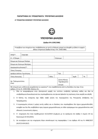 67
ΠΑΡΑΡΤΗΜΑ VII: ΥΠΟΔΕΙΓΜΑΤΑ ΥΠΕΥΘΥΝΗΣ ΔΗΛΩΣΗΣ
Α’ ΥΠΟΔΕΙΓΜΑ ΚΕΙΜΕΝΟΥ ΥΠΕΥΘΥΝΗΣ ΔΗΛΩΣΗΣ
ΥΠΕΥΘΥΝΗ ΔΗΛΩΣΗ
(άρθρο 8 Ν.1599/1986)
Η ακρίβεια των στοιχείων που υποβάλλονται με αυτή τη δήλωση μπορεί να ελεγχθεί με βάση το αρχείο
άλλων υπηρεσιών (άρθρο 8 παρ. 4 Ν. 1599/1986)
ΠΡΟΣ(1): ΕΥΔΕ ΒΕΚ
Ο – Η Όνομα: Επώνυμο:
Όνομα και Επώνυμο Πατέρα:
Όνομα και Επώνυμο Μητέρας:
Ημερομηνία γέννησης(2):
Τόπος Γέννησης:
Αριθμός Δελτίου Ταυτότητας: Τηλ:
Τόπος Κατοικίας: Οδός: Αριθ: ΤΚ:
Αρ. Τηλεομοιοτύπου
(Fax):
Δ/νση Ηλεκτρ.
Ταχυδρομείου
(Εmail):
Με ατομική μου ευθύνη και γνωρίζοντας τις κυρώσεις(3), που προβλέπονται από τις διατάξεις της παρ. 6 του
άρθρου 22 του Ν. 1599/1986, δηλώνω ότι:
1. Όλα τα αναγραφόμενα στην ηλεκτρονική μορφή του εντύπου υποβολής πρότασης καθώς και όλα τα
υποβαλλόμενα δικαιολογητικά που περιλαμβάνονται στο φυσικό φάκελο της πρότασης είναι ακριβή και αληθή.
2. Ο λήπτης της ενίσχυσης έχει λάβει σαφή γνώση του περιεχομένου της Υπουργικής απόφασης του
Προγράμματος.
3. Η συγκεκριμένη αίτηση ή μέρος αυτής καθώς και οι δαπάνες που περιλαμβάνει δεν έχουν χρηματοδοτηθεί,
ενταχθεί και δεν θα υποβληθούν προς έγκριση χρηματοδότησης σε άλλο πρόγραμμα που χρηματοδοτείται από
εθνικούς ή κοινοτικούς πόρους.
4. Η επιχείρηση δεν ήταν προβληματική 31/12/2019 σύμφωνα με τα οριζόμενα στο άρθρο 2 σημείο 18 του
Κανονισμού ΕΕ 651/2014,
5. Δε συντρέχουν για την επιχείρηση λόγοι αποκλεισμού της παραγράφου 1 του άρθρου 40 του Ν. 4488/2017
(Α137/13.09.2017)
 