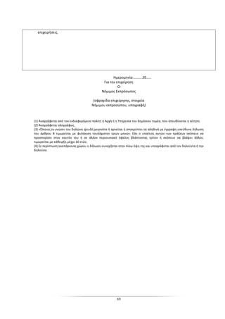 69
επιχειρήσεις.
Ημερομηνία:……….20……
Για την επιχείρηση
-Ο-
Νόμιμος Εκπρόσωπος
(σφραγίδα επιχείρησης, στοιχεία
Νόμιμου εκπροσώπου, υπογραφή)
(1) Αναγράφεται από τον ενδιαφερόμενο πολίτη ή Αρχή ή η Υπηρεσία του δημόσιου τομέα, που απευθύνεται η αίτηση.
(2) Αναγράφεται ολογράφως.
(3) «Όποιος εν γνώσει του δηλώνει ψευδή γεγονότα ή αρνείται ή αποκρύπτει τα αληθινά με έγγραφη υπεύθυνη δήλωση
του άρθρου 8 τιμωρείται με φυλάκιση τουλάχιστον τριών μηνών. Εάν ο υπαίτιος αυτών των πράξεων σκόπευε να
προσπορίσει στον εαυτόν του ή σε άλλον περιουσιακό όφελος βλάπτοντας τρίτον ή σκόπευε να βλάψει άλλον,
τιμωρείται με κάθειρξη μέχρι 10 ετών.
(4) Σε περίπτωση ανεπάρκειας χώρου η δήλωση συνεχίζεται στην πίσω όψη της και υπογράφεται από τον δηλούντα ή την
δηλούσα.
 