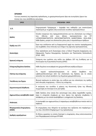 7
ΟΡΙΣΜΟΙ
Για τους σκοπούς της παρούσας πρόσκλησης, οι χρησιμοποιούμενοι όροι και συντμήσεις έχουν την
έννοια που τους αποδίδεται κατωτέρω:
ΟΡΟΣ ΕΠΕΞΗΓΗΣΗ ΟΡΟΥ
Ε.Π.
Επιχειρησιακό Πρόγραμμα – έγγραφο που καθορίζει μια αναπτυξιακή
στρατηγική µε τη χρήση ενός συνεκτικού συνόλου προτεραιοτήτων.
Δράση
Σύνολο ενεργειών που πραγματοποιούνται για την υλοποίηση των στόχων
που τίθενται από τους άξονες προτεραιότητας του ΕΠ
«ΕΠΙΧΕΙΡΗΜΑΤΙΚΟΤΗΤΑ ΑΝΤΑΓΩΝΙΣΤΙΚΟΤΗΤΑ ΚΑΙΝΟΤΟΜΙΑ» 2014-2020.
Κάθε δράση, μπορεί να υλοποιείται μέσω μίας ή περισσότερων πράξεων.
Πράξη του Ε.Π.
Έργο που επιλέγεται από τη διαχειριστική αρχή του οικείου προγράμματος
και συμβάλλει στην επίτευξη των στόχων της σχετικής προτεραιότητας.
Δικαιούχος
Στην πρόσκληση αυτή δικαιούχος είναι η Ειδική Υπηρεσία ∆ιαχείρισης και
Εφαρµογής Τοµέων Βιοµηχανίας, Εµπορίου και Προστασίας Καταναλωτή
(ΕΥ∆Ε - ΒΕΚ)
Κρατική ενίσχυση
Ενίσχυση που εμπίπτει στο πεδίο του άρθρου 107 της Συνθήκης για τη
Λειτουργία της Ευρωπαϊκής Ένωσης (ΣΛΕΕ).
Ενίσχυση/Δημόσια Δαπάνη Κάθε δημόσια συνεισφορά στη χρηματοδότηση πράξεων/έργων
Λήπτης της ενίσχυσης
Το νομικό πρόσωπο/επιχείρηση το οποίο λαμβάνει την
ωφέλεια/πλεονέκτημα από την υλοποίηση της δράσης και το οποίο
αποτελεί τoν τελικό αποδέκτη της δημόσιας χρηματοδότησης.
Υπεύθυνος του Έργου
Φυσικό πρόσωπο το οποίο έχει την ευθύνη για την υλοποίηση της πράξης
από πλευράς επιχείρησης – Λήπτη της ενίσχυσης
Δημοσιονομική διόρθωση
Η ακύρωση του συνόλου ή μέρους της Κοινοτικής ή/και της Εθνικής
συμμετοχής σε ένα έργο ή σε μία πράξη
Αχρεωστήτως καταβληθέν ποσό
Κάθε δαπάνη στην οποία δεν αντιστοιχεί ίσης αξίας παραδοθέν προϊόν,
έργο ή υπηρεσία σύμφωνα με τους όρους της σχετικής σύμβασης ή
απόφασης με την οποία αναλήφθηκε η υποχρέωση της δαπάνης.
Ανάκτηση
Η επιστροφή των αχρεωστήτως ή παρανόμως καταβληθέντων ποσών από το
λαβόντα
Μικρομεσαίες Επιχειρήσεις
(ΜΜΕ)
Οι επιχειρήσεις που πληρούν τα κριτήρια που ορίζονται στο παράρτημα I
του Καν. 651/2014 (Παράρτημα II της πρόσκλησης)
Αριθμός εργαζομένων
Οι θέσεις εργασίας τις οποίες διατηρεί η επιχείρηση, όπως αποτυπώνονται
στο Πληροφοριακό σύστημα ΕΡΓΑΝΗ.
 
