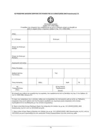 70
Β) ΥΠΟΔΕΙΓΜΑ ΔΗΛΩΣΗΣ ΣΩΡΕΥΣΗΣ ΣΤΟ ΠΛΑΙΣΙΟ ΤΗΣ 19.3.2020/C(2020) 1863 Ανακοίνωσης Ε.Ε.
ΥΠΕΥΘΥΝΗ ΔΗΛΩΣΗ
(άρθρο 8 Ν.1599/1986)
Η ακρίβεια των στοιχείων που υποβάλλονται με αυτή τη δήλωση μπορεί να ελεγχθεί με
βάση το αρχείο άλλων υπηρεσιών (άρθρο 8 παρ. 4 Ν. 1599/1986)
ΠΡΟΣ:
Ο – Η Όνομα: Επώνυμο:
Όνομα και Επώνυμο
Πατέρα:
Όνομα και Επώνυμο
Μητέρας:
Ημερομηνία γέννησης:
Τόπος Γέννησης:
Αριθμός Δελτίου
Ταυτότητας:
Τηλ:
Τόπος Κατοικίας: Οδός: Αριθ: ΤΚ
:
Αρ.
Τηλεομοιοτύπου
(Fax):
Δ/νση Ηλεκτρ.
Ταχυδρομείου
(Email):
Με ατομική μου ευθύνη και γνωρίζοντας τις κυρώσεις, που προβλέπονται από τις διατάξεις της παρ. 6 του άρθρου 22
του Ν. 1599/1986, δηλώνω ότι:
Το ύψος των ενισχύσεων που η αιτούσα, καθώς και οι επιχειρήσεις που λειτουργούν μαζί με αυτήν ως “δεδομένη
επιχείρηση όπως αυτή ορίζεται από την Ενωσιακή νομοθεσία και νομολογία.ενιαία επιχείρηση (στην έννοια
περιλαμβάνονται οι συνδεδεμένες με την αιτούσα επιχειρήσεις):
Β. Έχουν αποκτήσει έννομο δικαίωμα λήψης της ενίσχυσης στο πλαίσιο της με αρ. 19.3.2020/C(2020) 1863
Ανακοίνωσης της Ε.Ε. από τις 19/3/2020 και μετά
Γ. Έχουν κάνει αίτημα λήψης ενίσχυσης στο πλαίσιο της με αρ. 19.3.2020/C(2020) 1863 Ανακοίνωσης της Ε.Ε. από τις
19/3/2020 και μετά παρουσιάζονται στον ακόλουθο Πίνακα Επιχορηγήσεων και είναι απολύτως ορθά.
 