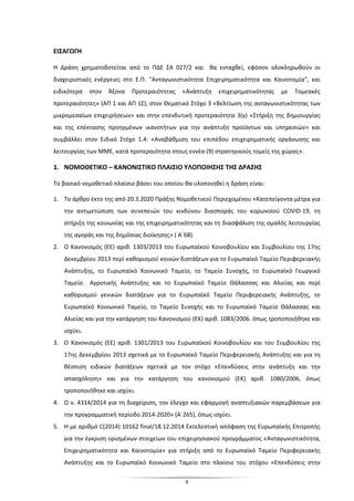 8
ΕΙΣΑΓΩΓΗ
Η Δράση χρηματοδοτείται από το ΠΔΕ ΣΑ 027/2 και θα ενταχθεί, εφόσον ολοκληρωθούν οι
διαχειριστικές ενέργειες στο Ε.Π. "Ανταγωνιστικότητα Επιχειρηματικότητα και Καινοτομία", και
ειδικότερα στον Άξονα Προτεραιότητας «Ανάπτυξη επιχειρηματικότητας με Τομεακές
προτεραιότητες» (ΑΠ 1 και ΑΠ 1Σ), στον Θεματικό Στόχο 3 «Βελτίωση της ανταγωνιστικότητας των
μικρομεσαίων επιχειρήσεων» και στην επενδυτική προτεραιότητα 3(γ) «Στήριξη της δημιουργίας
και της επέκτασης προηγμένων ικανοτήτων για την ανάπτυξη προϊόντων και υπηρεσιών» και
συμβάλλει στον Ειδικό Στόχο 1.4: «Αναβάθμιση του επιπέδου επιχειρηματικής οργάνωσης και
λειτουργίας των ΜΜΕ, κατά προτεραιότητα στους εννέα (9) στρατηγικούς τομείς της χώρας».
1. ΝΟΜΟΘΕΤΙΚΟ – ΚΑΝΟΝΙΣΤΙΚΟ ΠΛΑΙΣΙΟ ΥΛΟΠΟΙΗΣΗΣ ΤΗΣ ΔΡΑΣΗΣ
Το βασικό νομοθετικό πλαίσιο βάσει του οποίου θα υλοποιηθεί η δράση είναι:
1. Το άρθρο έκτο της από 20.3.2020 Πράξης Νομοθετικού Περιεχομένου «Κατεπείγοντα μέτρα για
την αντιμετώπιση των συνεπειών του κινδύνου διασποράς του κορωνοϊού COVID-19, τη
στήριξη της κοινωνίας και της επιχειρηματικότητας και τη διασφάλιση της ομαλής λειτουργίας
της αγοράς και της δημόσιας διοίκησης» ( Α΄68).
2. Ο Κανονισμός (ΕΕ) αριθ. 1303/2013 του Ευρωπαϊκού Κοινοβουλίου και Συμβουλίου της 17ης
Δεκεμβρίου 2013 περί καθορισμού κοινών διατάξεων για το Ευρωπαϊκό Ταμείο Περιφερειακής
Ανάπτυξης, το Ευρωπαϊκό Κοινωνικό Ταμείο, το Ταμείο Συνοχής, το Ευρωπαϊκό Γεωργικό
Ταμείο Αγροτικής Ανάπτυξης και το Ευρωπαϊκό Ταμείο Θάλασσας και Αλιείας και περί
καθορισμού γενικών διατάξεων για το Ευρωπαϊκό Ταμείο Περιφερειακής Ανάπτυξης, το
Ευρωπαϊκό Κοινωνικό Ταμείο, το Ταμείο Συνοχής και το Ευρωπαϊκό Ταμείο Θάλασσας και
Αλιείας και για την κατάργηση του Κανονισμού (ΕΚ) αριθ. 1083/2006. όπως τροποποιήθηκε και
ισχύει.
3. Ο Κανονισμός (ΕΕ) αριθ. 1301/2013 του Ευρωπαϊκού Κοινοβουλίου και του Συμβουλίου της
17ης Δεκεμβρίου 2013 σχετικά με το Ευρωπαϊκό Ταμείο Περιφερειακής Ανάπτυξης και για τη
θέσπιση ειδικών διατάξεων σχετικά με τον στόχο «Επενδύσεις στην ανάπτυξη και την
απασχόληση» και για την κατάργηση του κανονισμού (ΕΚ) αριθ. 1080/2006, όπως
τροποποιήθηκε και ισχύει.
4. O ν. 4314/2014 για τη διαχείριση, τον έλεγχο και εφαρμογή αναπτυξιακών παρεμβάσεων για
την προγραμματική περίοδο 2014-2020» (Α΄265), όπως ισχύει.
5. Η με αριθμό C(2014) 10162 final/18.12.2014 Εκτελεστική απόφαση της Ευρωπαϊκής Επιτροπής
για την έγκριση ορισμένων στοιχείων του επιχειρησιακού προγράμματος «Ανταγωνιστικότητα,
Επιχειρηματικότητα και Καινοτομία» για στήριξη από το Ευρωπαϊκό Ταμείο Περιφερειακής
Ανάπτυξης και το Ευρωπαϊκό Κοινωνικό Ταμείο στο πλαίσιο του στόχου «Επενδύσεις στην
 