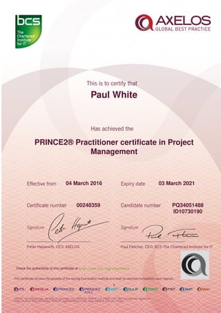 Paul White
PRINCE2® Practitioner certiﬁcate in Project
Management
1
04 March 2016 03 March 2021
PQ3405148800248359
ID10730190
Check the authenticity of this certiﬁcate at http://www.bcs.org/eCertCheck
 