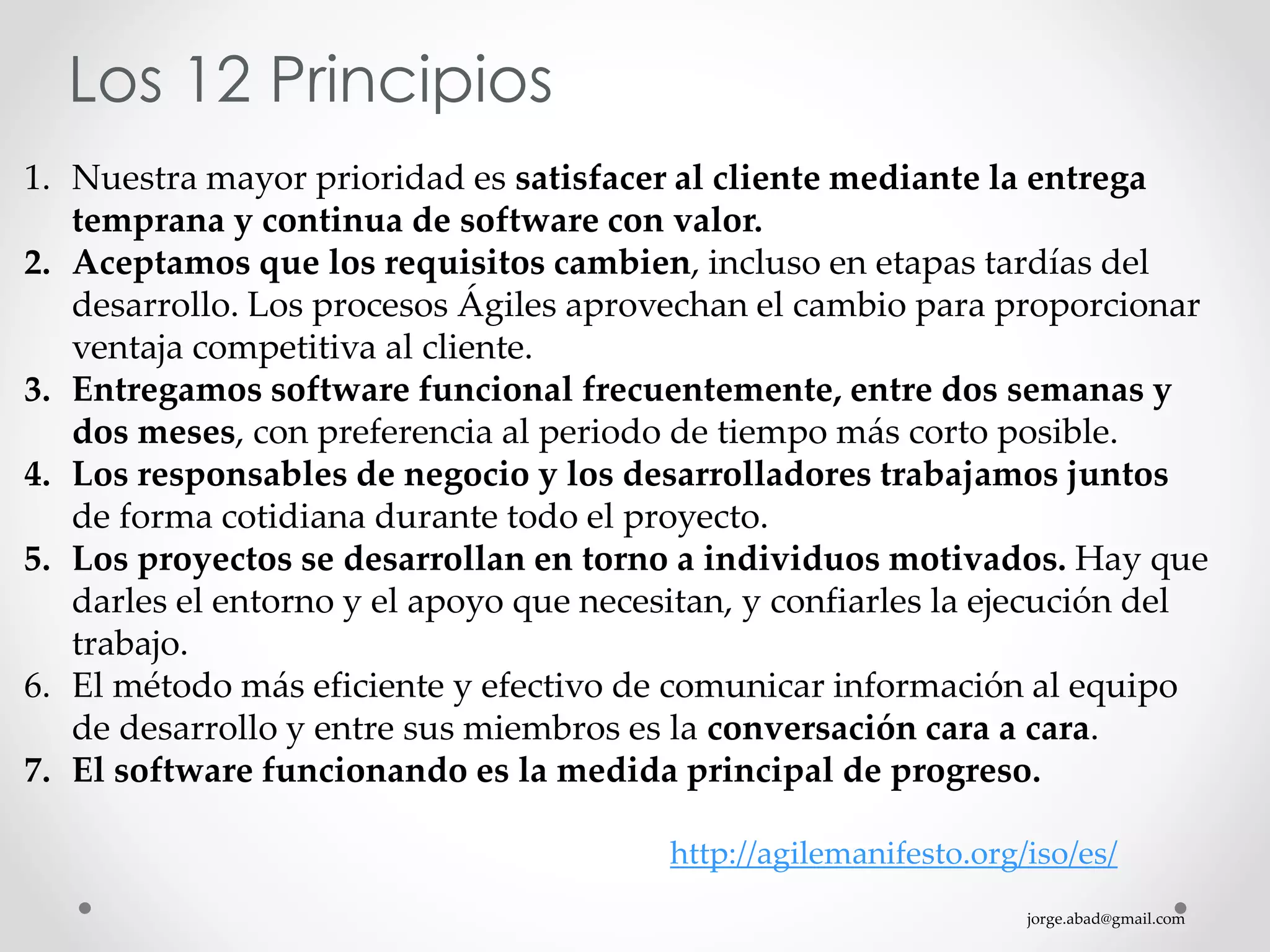 jorge.abad@gmail.com
Los 12 Principios
1. Nuestra mayor prioridad es satisfacer al cliente mediante la entrega
temprana y continua de software con valor.
2. Aceptamos que los requisitos cambien, incluso en etapas tardías del
desarrollo. Los procesos Ágiles aprovechan el cambio para proporcionar
ventaja competitiva al cliente.
3. Entregamos software funcional frecuentemente, entre dos semanas y
dos meses, con preferencia al periodo de tiempo más corto posible.
4. Los responsables de negocio y los desarrolladores trabajamos juntos
de forma cotidiana durante todo el proyecto.
5. Los proyectos se desarrollan en torno a individuos motivados. Hay que
darles el entorno y el apoyo que necesitan, y confiarles la ejecución del
trabajo.
6. El método más eficiente y efectivo de comunicar información al equipo
de desarrollo y entre sus miembros es la conversación cara a cara.
7. El software funcionando es la medida principal de progreso.
http://agilemanifesto.org/iso/es/
 
