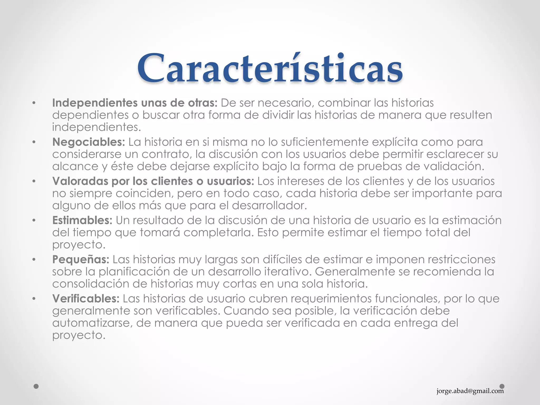 jorge.abad@gmail.com
Características
• Independientes unas de otras: De ser necesario, combinar las historias
dependientes o buscar otra forma de dividir las historias de manera que resulten
independientes.
• Negociables: La historia en si misma no lo suficientemente explícita como para
considerarse un contrato, la discusión con los usuarios debe permitir esclarecer su
alcance y éste debe dejarse explícito bajo la forma de pruebas de validación.
• Valoradas por los clientes o usuarios: Los intereses de los clientes y de los usuarios
no siempre coinciden, pero en todo caso, cada historia debe ser importante para
alguno de ellos más que para el desarrollador.
• Estimables: Un resultado de la discusión de una historia de usuario es la estimación
del tiempo que tomará completarla. Esto permite estimar el tiempo total del
proyecto.
• Pequeñas: Las historias muy largas son difíciles de estimar e imponen restricciones
sobre la planificación de un desarrollo iterativo. Generalmente se recomienda la
consolidación de historias muy cortas en una sola historia.
• Verificables: Las historias de usuario cubren requerimientos funcionales, por lo que
generalmente son verificables. Cuando sea posible, la verificación debe
automatizarse, de manera que pueda ser verificada en cada entrega del
proyecto.
 