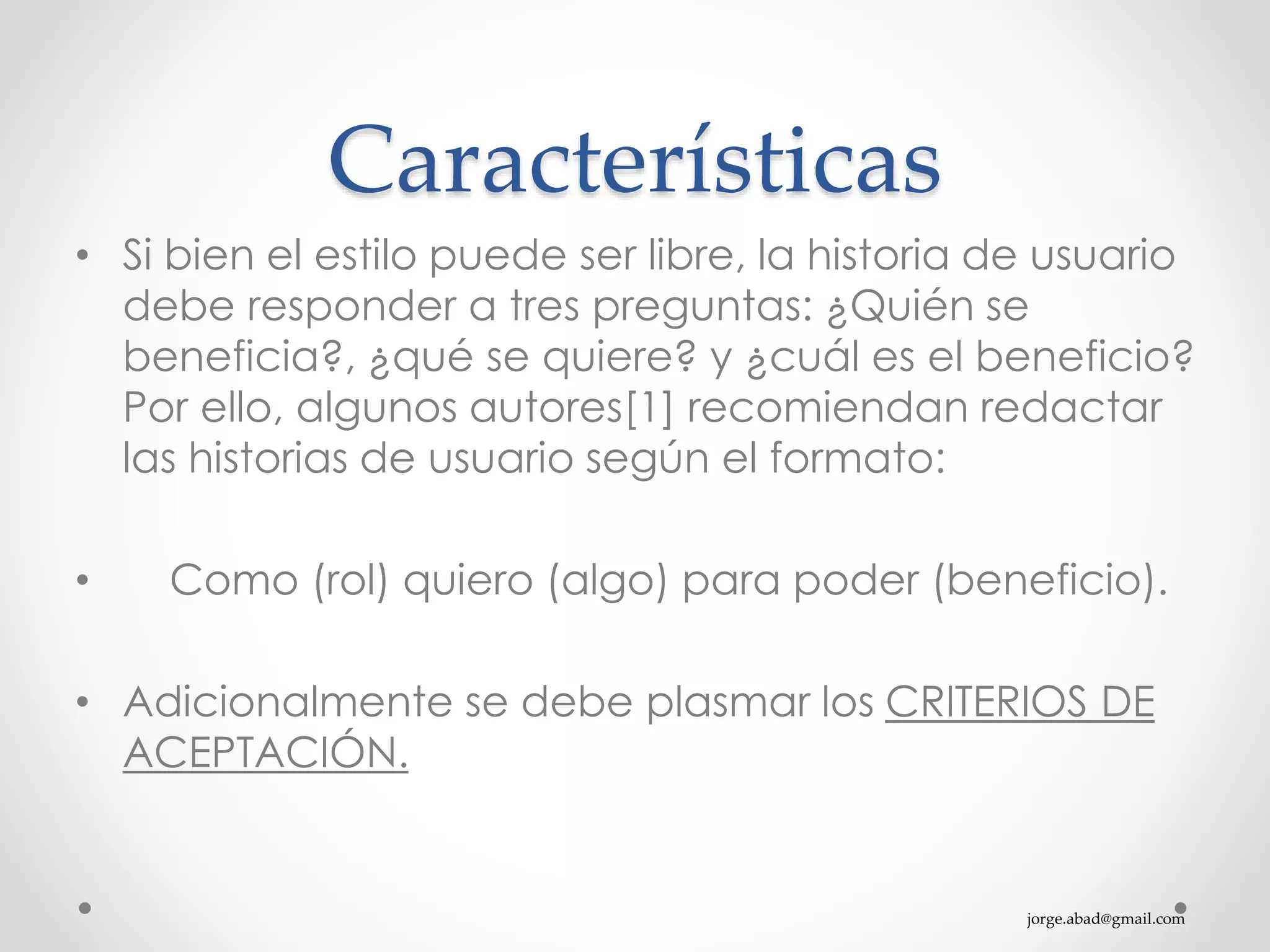 jorge.abad@gmail.com
Características
• Si bien el estilo puede ser libre, la historia de usuario
debe responder a tres preguntas: ¿Quién se
beneficia?, ¿qué se quiere? y ¿cuál es el beneficio?
Por ello, algunos autores[1] recomiendan redactar
las historias de usuario según el formato:
• Como (rol) quiero (algo) para poder (beneficio).
• Adicionalmente se debe plasmar los CRITERIOS DE
ACEPTACIÓN.
 