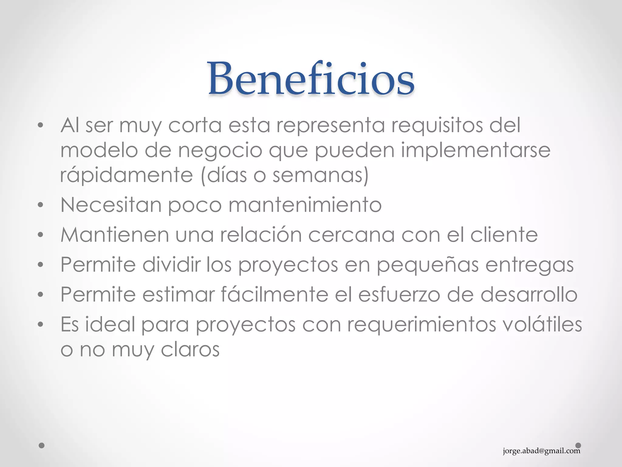 jorge.abad@gmail.com
Beneficios
• Al ser muy corta esta representa requisitos del
modelo de negocio que pueden implementarse
rápidamente (días o semanas)
• Necesitan poco mantenimiento
• Mantienen una relación cercana con el cliente
• Permite dividir los proyectos en pequeñas entregas
• Permite estimar fácilmente el esfuerzo de desarrollo
• Es ideal para proyectos con requerimientos volátiles
o no muy claros
 