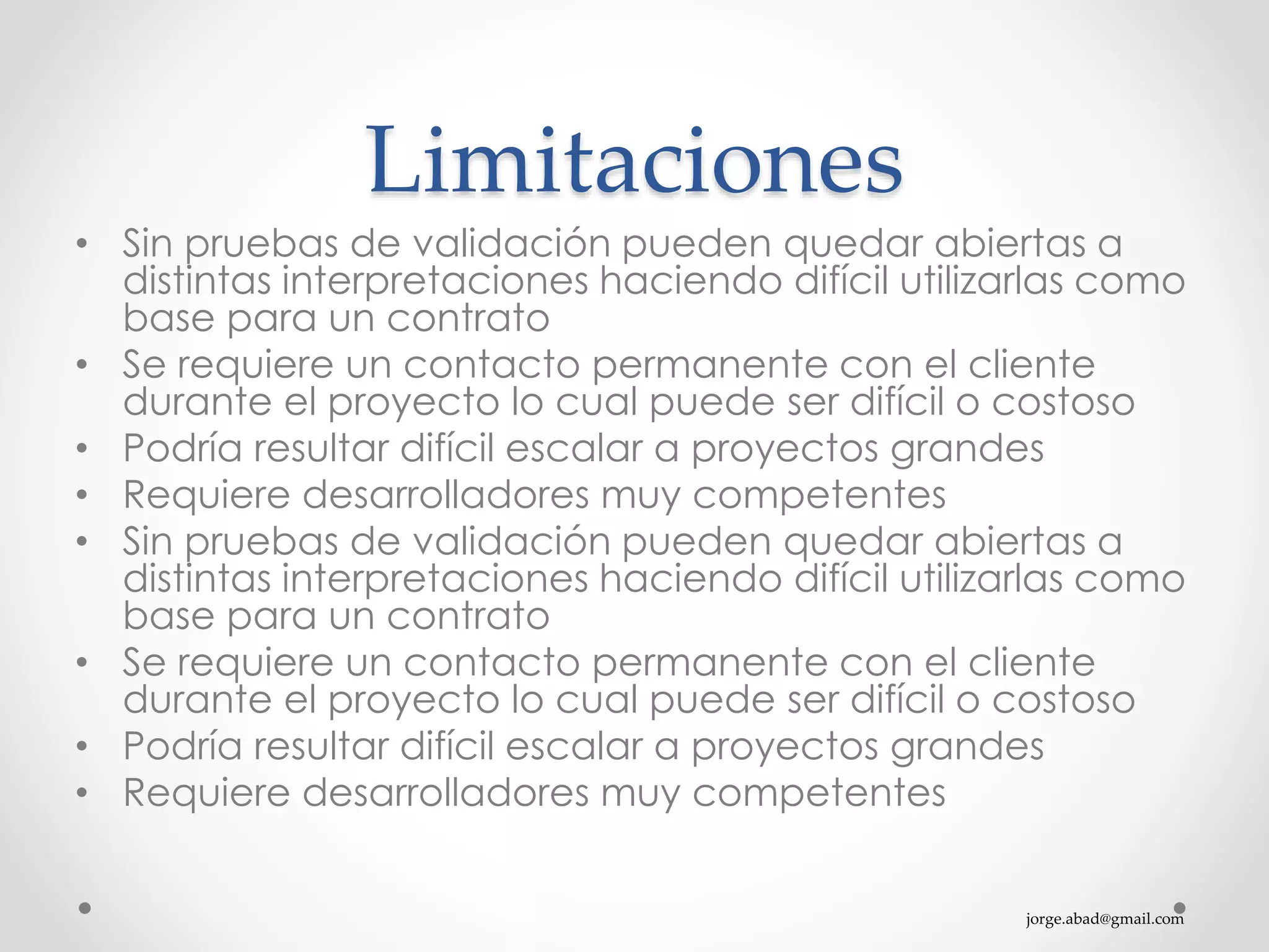 jorge.abad@gmail.com
Limitaciones
• Sin pruebas de validación pueden quedar abiertas a
distintas interpretaciones haciendo difícil utilizarlas como
base para un contrato
• Se requiere un contacto permanente con el cliente
durante el proyecto lo cual puede ser difícil o costoso
• Podría resultar difícil escalar a proyectos grandes
• Requiere desarrolladores muy competentes
• Sin pruebas de validación pueden quedar abiertas a
distintas interpretaciones haciendo difícil utilizarlas como
base para un contrato
• Se requiere un contacto permanente con el cliente
durante el proyecto lo cual puede ser difícil o costoso
• Podría resultar difícil escalar a proyectos grandes
• Requiere desarrolladores muy competentes
 