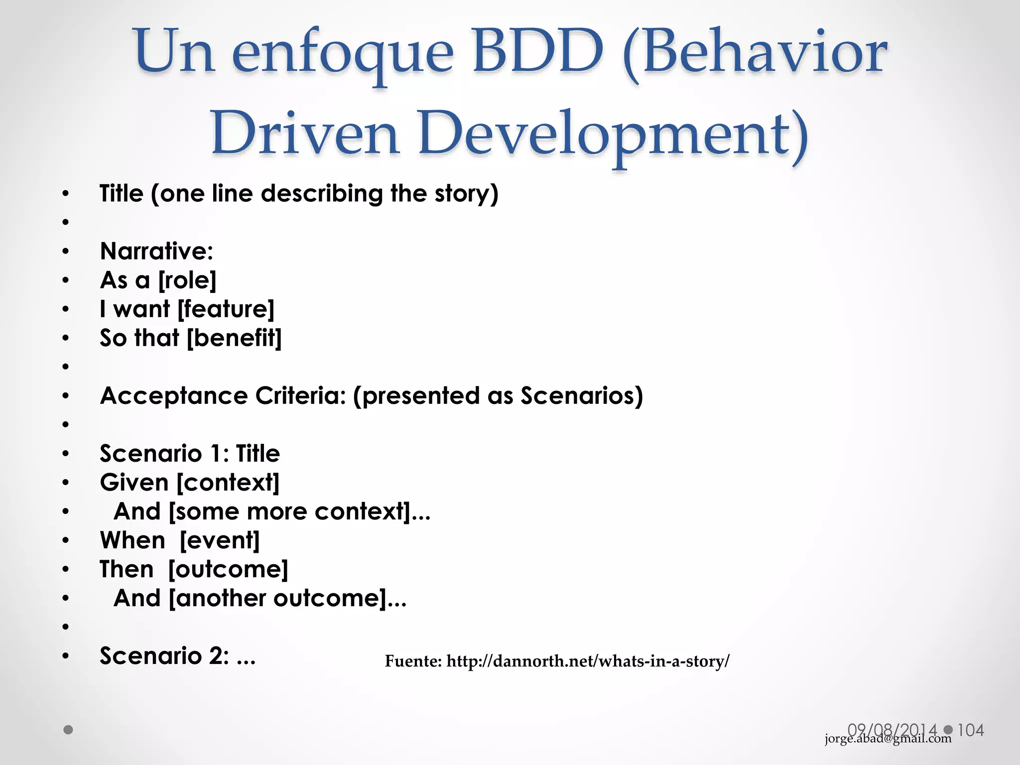 jorge.abad@gmail.com
Un enfoque BDD (Behavior
Driven Development)
• Title (one line describing the story)
•
• Narrative:
• As a [role]
• I want [feature]
• So that [benefit]
•
• Acceptance Criteria: (presented as Scenarios)
•
• Scenario 1: Title
• Given [context]
• And [some more context]...
• When [event]
• Then [outcome]
• And [another outcome]...
•
• Scenario 2: ...
09/08/2014 104
Fuente: http://dannorth.net/whats-in-a-story/
 