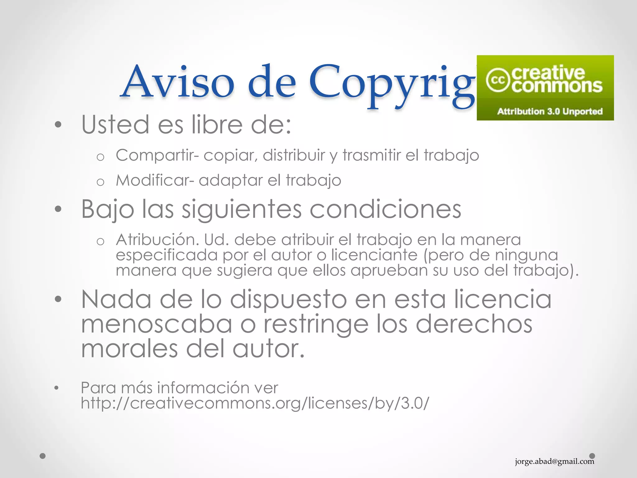 jorge.abad@gmail.com
Aviso de Copyright
• Usted es libre de:
o Compartir- copiar, distribuir y trasmitir el trabajo
o Modificar- adaptar el trabajo
• Bajo las siguientes condiciones
o Atribución. Ud. debe atribuir el trabajo en la manera
especificada por el autor o licenciante (pero de ninguna
manera que sugiera que ellos aprueban su uso del trabajo).
• Nada de lo dispuesto en esta licencia
menoscaba o restringe los derechos
morales del autor.
• Para más información ver
http://creativecommons.org/licenses/by/3.0/
 
