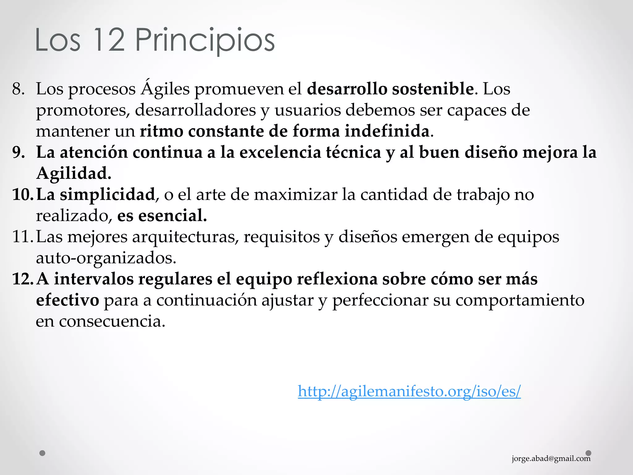 jorge.abad@gmail.com
Los 12 Principios
8. Los procesos Ágiles promueven el desarrollo sostenible. Los
promotores, desarrolladores y usuarios debemos ser capaces de
mantener un ritmo constante de forma indefinida.
9. La atención continua a la excelencia técnica y al buen diseño mejora la
Agilidad.
10.La simplicidad, o el arte de maximizar la cantidad de trabajo no
realizado, es esencial.
11.Las mejores arquitecturas, requisitos y diseños emergen de equipos
auto-organizados.
12.A intervalos regulares el equipo reflexiona sobre cómo ser más
efectivo para a continuación ajustar y perfeccionar su comportamiento
en consecuencia.
http://agilemanifesto.org/iso/es/
 