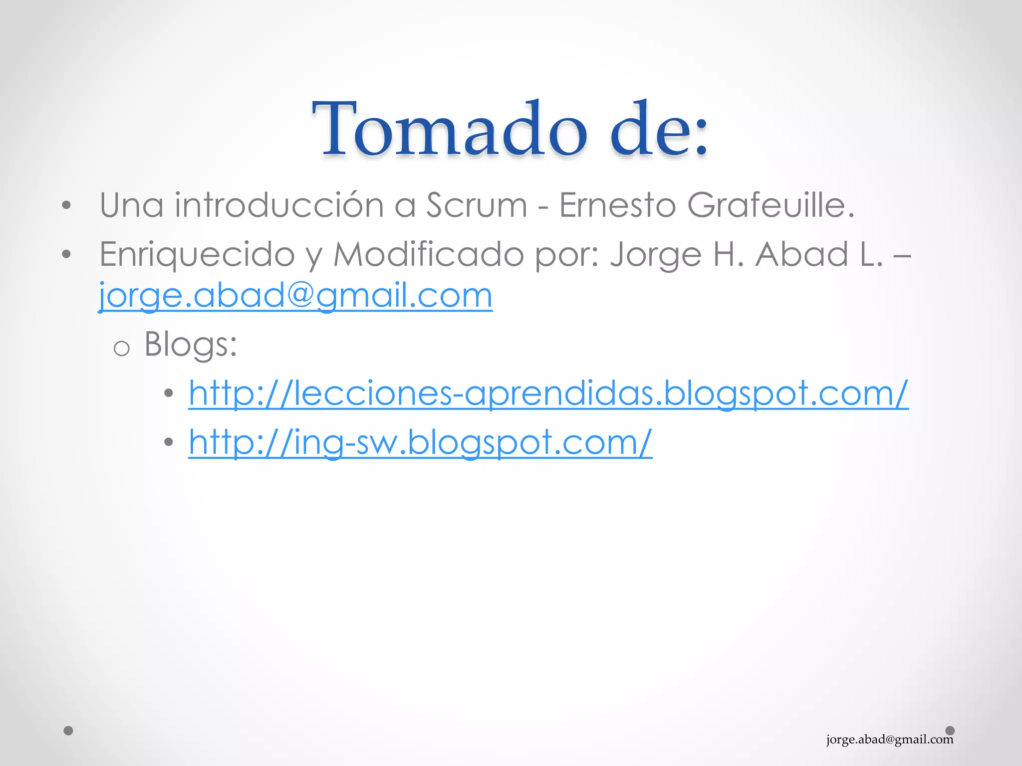 jorge.abad@gmail.com
Tomado de:
• Una introducción a Scrum - Ernesto Grafeuille.
• Enriquecido y Modificado por: Jorge H. Abad L. –
jorge.abad@gmail.com
o Blogs:
• http://lecciones-aprendidas.blogspot.com/
• http://ing-sw.blogspot.com/
 