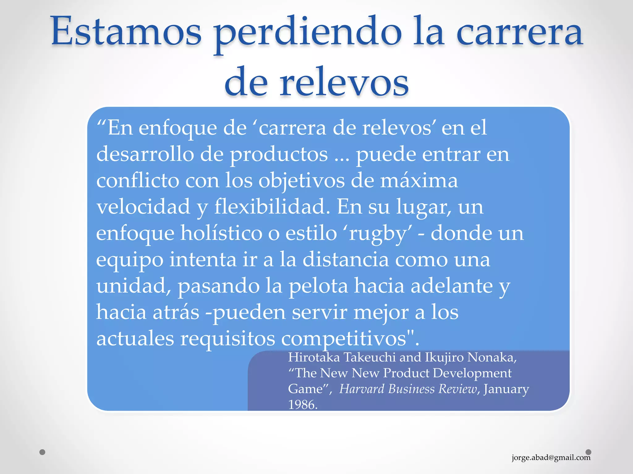 jorge.abad@gmail.com
Estamos perdiendo la carrera
de relevos
Hirotaka Takeuchi and Ikujiro Nonaka,
“The New New Product Development
Game”, Harvard Business Review, January
1986.
“En enfoque de ‘carrera de relevos’ en el
desarrollo de productos ... puede entrar en
conflicto con los objetivos de máxima
velocidad y flexibilidad. En su lugar, un
enfoque holístico o estilo ‘rugby’ - donde un
equipo intenta ir a la distancia como una
unidad, pasando la pelota hacia adelante y
hacia atrás -pueden servir mejor a los
actuales requisitos competitivos".
 