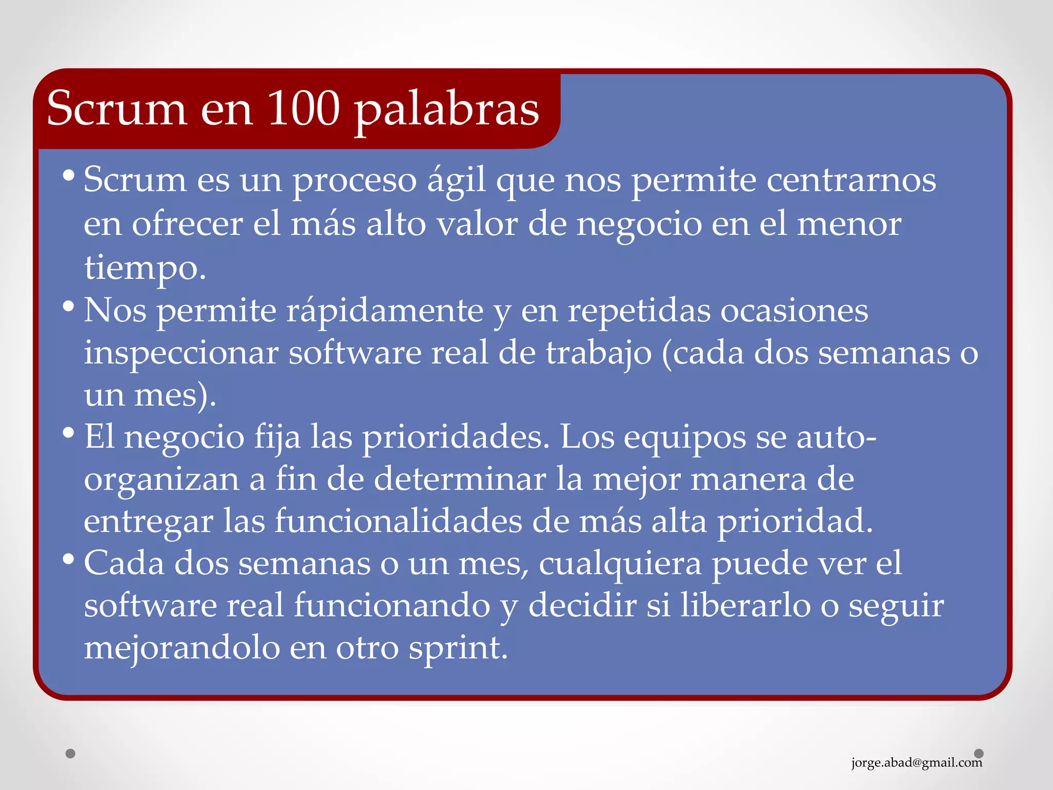 jorge.abad@gmail.com
• Scrum es un proceso ágil que nos permite centrarnos
en ofrecer el más alto valor de negocio en el menor
tiempo.
• Nos permite rápidamente y en repetidas ocasiones
inspeccionar software real de trabajo (cada dos semanas o
un mes).
• El negocio fija las prioridades. Los equipos se auto-
organizan a fin de determinar la mejor manera de
entregar las funcionalidades de más alta prioridad.
• Cada dos semanas o un mes, cualquiera puede ver el
software real funcionando y decidir si liberarlo o seguir
mejorandolo en otro sprint.
Scrum en 100 palabras
 
