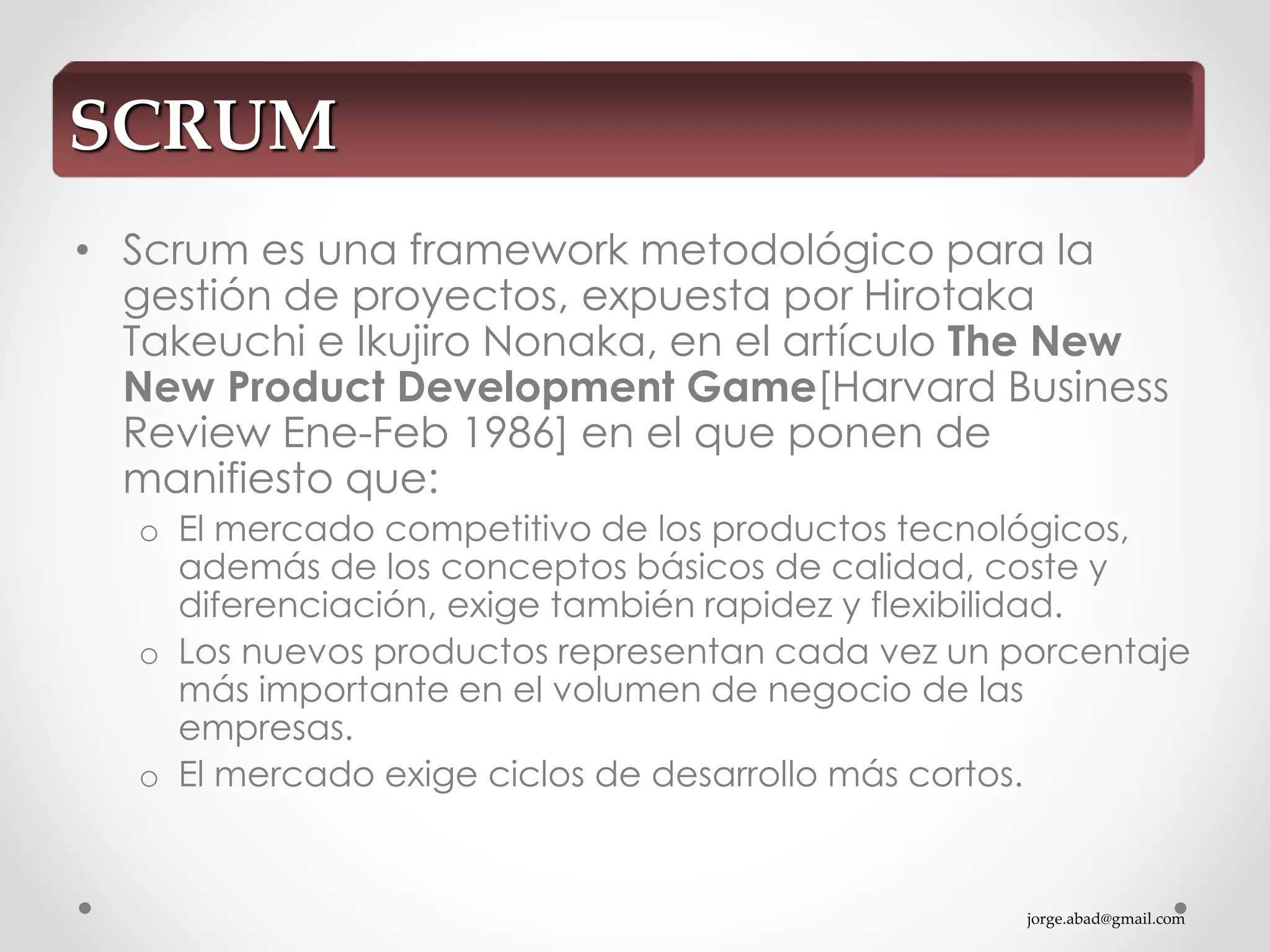 jorge.abad@gmail.com
• Scrum es una framework metodológico para la
gestión de proyectos, expuesta por Hirotaka
Takeuchi e Ikujiro Nonaka, en el artículo The New
New Product Development Game[Harvard Business
Review Ene-Feb 1986] en el que ponen de
manifiesto que:
o El mercado competitivo de los productos tecnológicos,
además de los conceptos básicos de calidad, coste y
diferenciación, exige también rapidez y flexibilidad.
o Los nuevos productos representan cada vez un porcentaje
más importante en el volumen de negocio de las
empresas.
o El mercado exige ciclos de desarrollo más cortos.
SCRUM
 