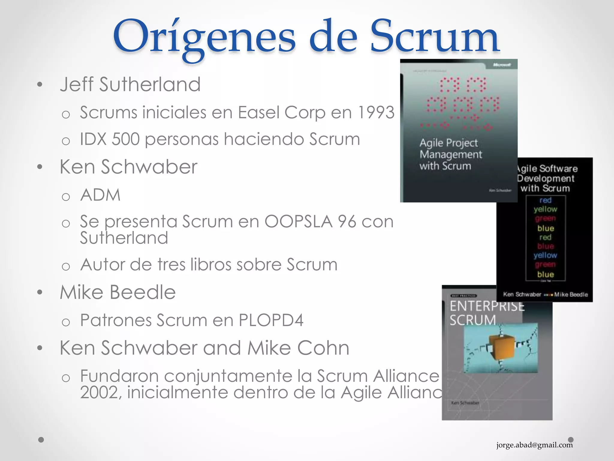 jorge.abad@gmail.com
Orígenes de Scrum
• Jeff Sutherland
o Scrums iniciales en Easel Corp en 1993
o IDX 500 personas haciendo Scrum
• Ken Schwaber
o ADM
o Se presenta Scrum en OOPSLA 96 con
Sutherland
o Autor de tres libros sobre Scrum
• Mike Beedle
o Patrones Scrum en PLOPD4
• Ken Schwaber and Mike Cohn
o Fundaron conjuntamente la Scrum Alliance en
2002, inicialmente dentro de la Agile Alliance
 