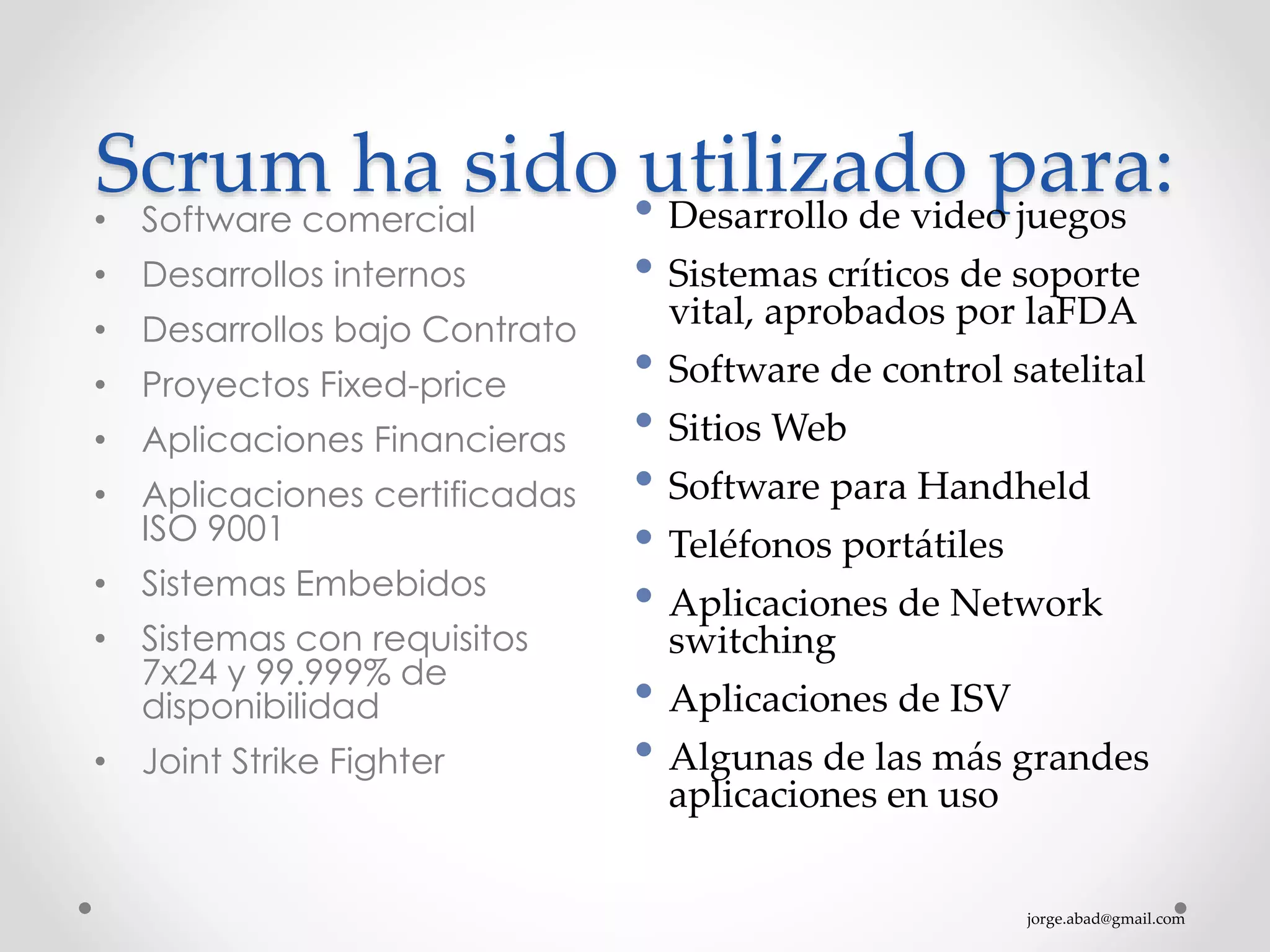 jorge.abad@gmail.com
Scrum ha sido utilizado para:• Software comercial
• Desarrollos internos
• Desarrollos bajo Contrato
• Proyectos Fixed-price
• Aplicaciones Financieras
• Aplicaciones certificadas
ISO 9001
• Sistemas Embebidos
• Sistemas con requisitos
7x24 y 99.999% de
disponibilidad
• Joint Strike Fighter
• Desarrollo de video juegos
• Sistemas críticos de soporte
vital, aprobados por laFDA
• Software de control satelital
• Sitios Web
• Software para Handheld
• Teléfonos portátiles
• Aplicaciones de Network
switching
• Aplicaciones de ISV
• Algunas de las más grandes
aplicaciones en uso
 