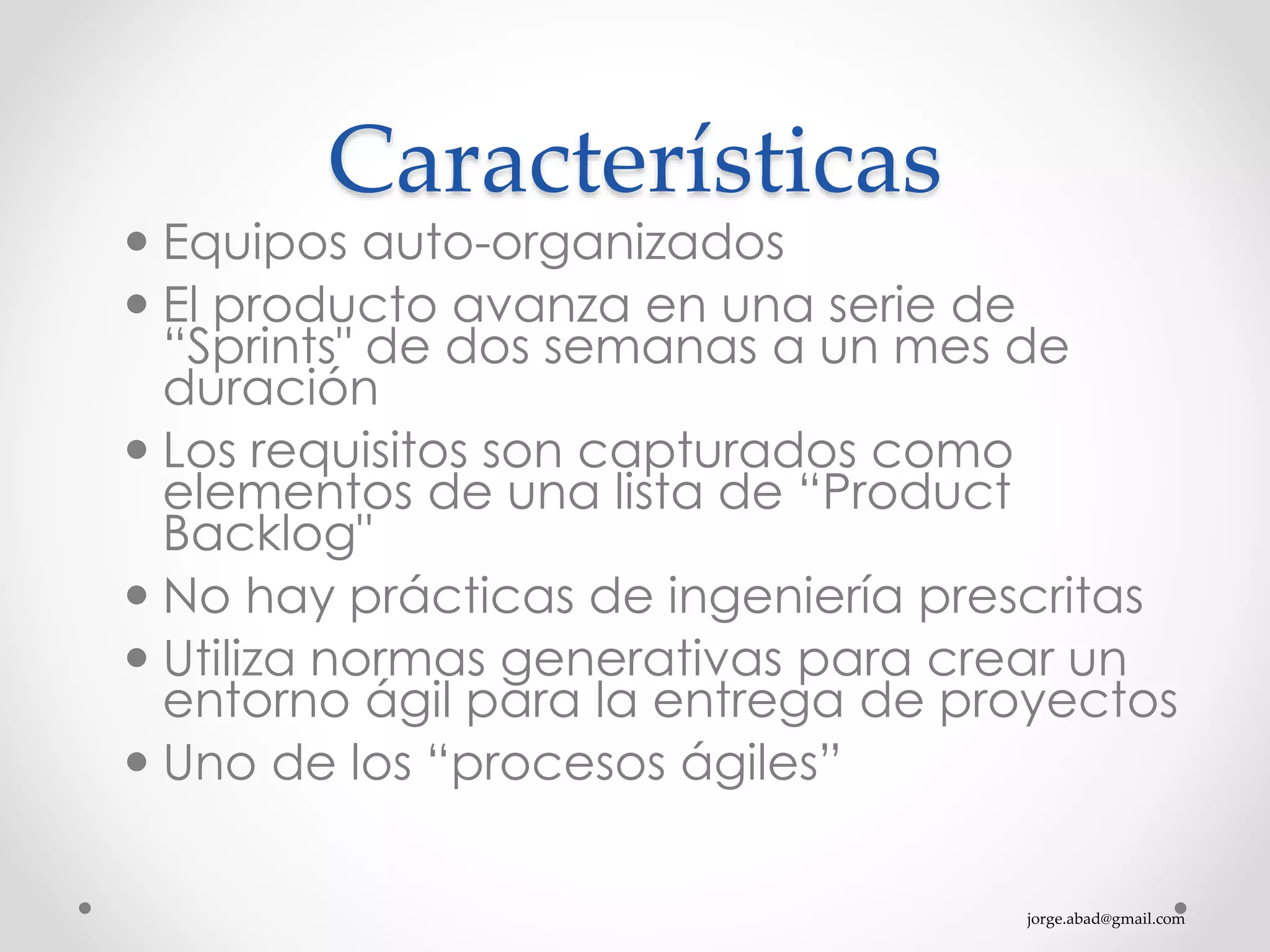 jorge.abad@gmail.com
Características
 Equipos auto-organizados
 El producto avanza en una serie de
“Sprints" de dos semanas a un mes de
duración
 Los requisitos son capturados como
elementos de una lista de “Product
Backlog"
 No hay prácticas de ingeniería prescritas
 Utiliza normas generativas para crear un
entorno ágil para la entrega de proyectos
 Uno de los “procesos ágiles”
 