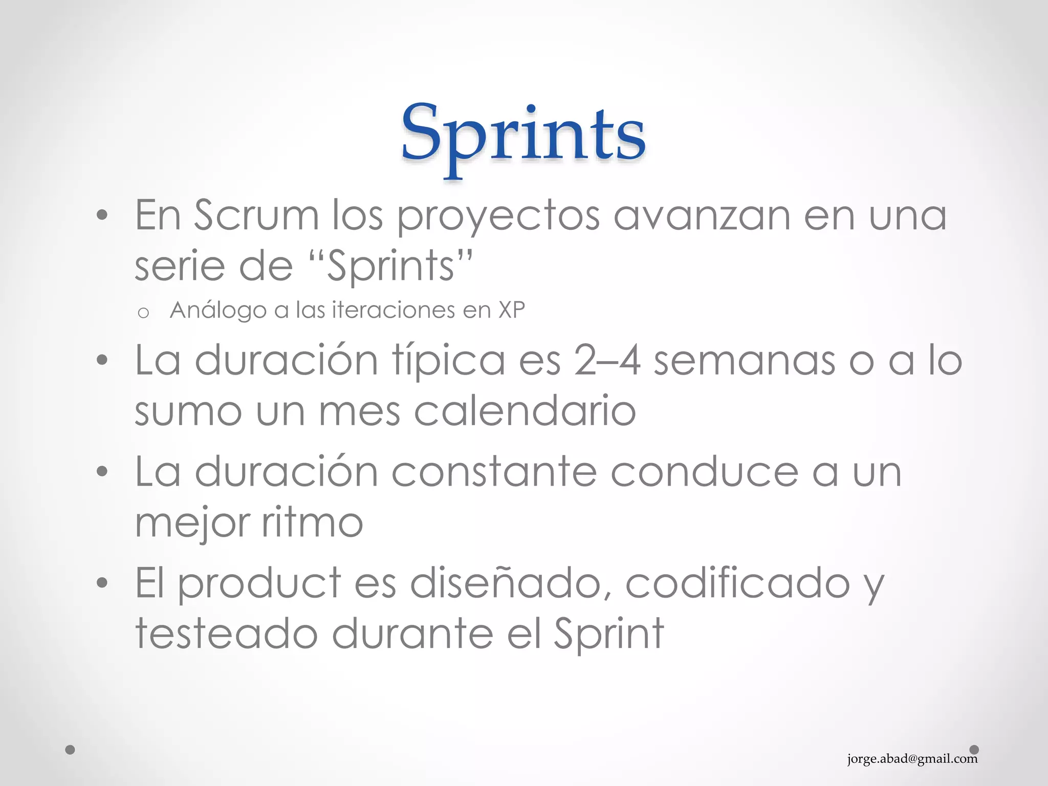 jorge.abad@gmail.com
Sprints
• En Scrum los proyectos avanzan en una
serie de “Sprints”
o Análogo a las iteraciones en XP
• La duración típica es 2–4 semanas o a lo
sumo un mes calendario
• La duración constante conduce a un
mejor ritmo
• El product es diseñado, codificado y
testeado durante el Sprint
 