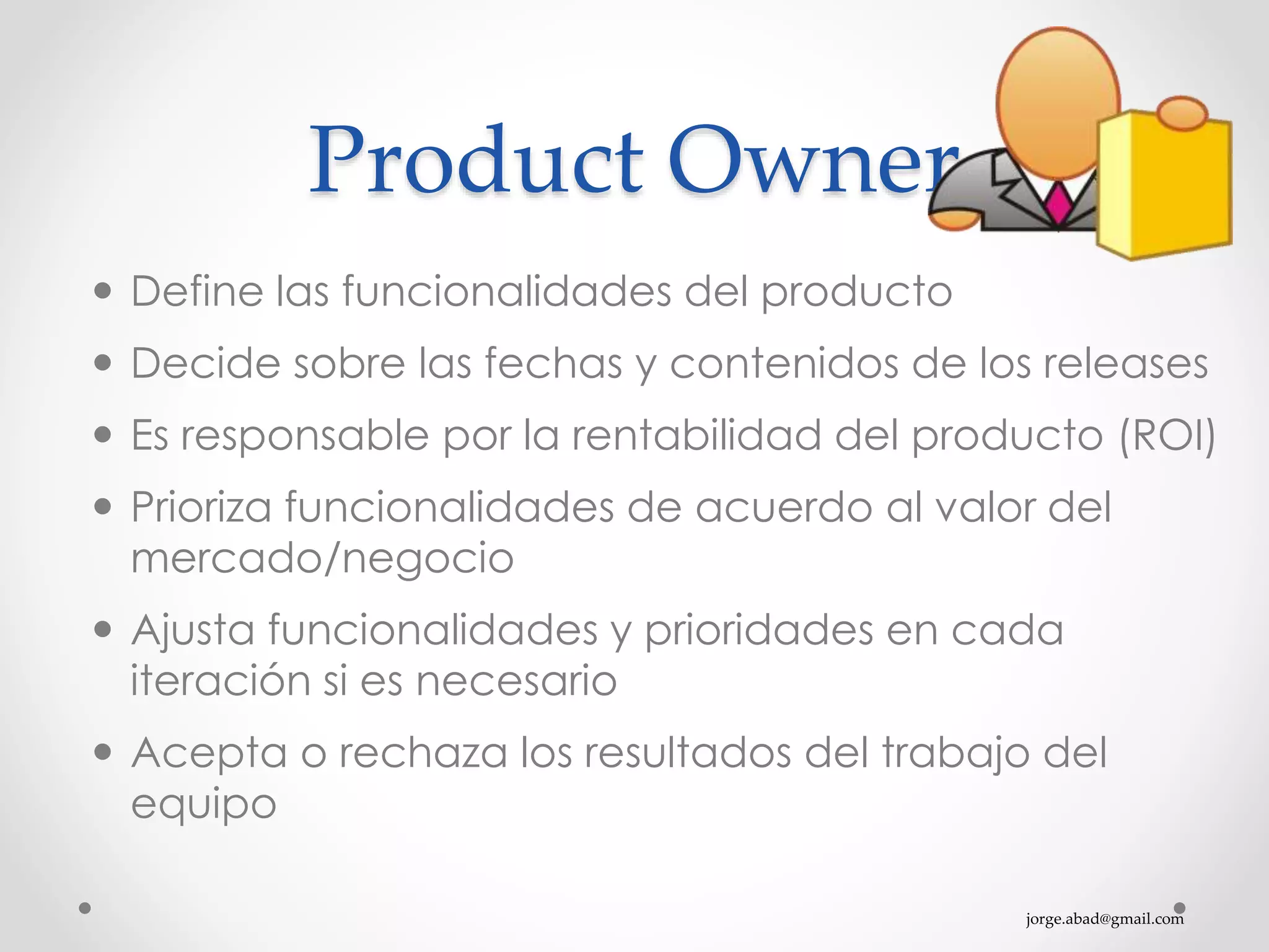 jorge.abad@gmail.com
Product Owner
 Define las funcionalidades del producto
 Decide sobre las fechas y contenidos de los releases
 Es responsable por la rentabilidad del producto (ROI)
 Prioriza funcionalidades de acuerdo al valor del
mercado/negocio
 Ajusta funcionalidades y prioridades en cada
iteración si es necesario
 Acepta o rechaza los resultados del trabajo del
equipo
 