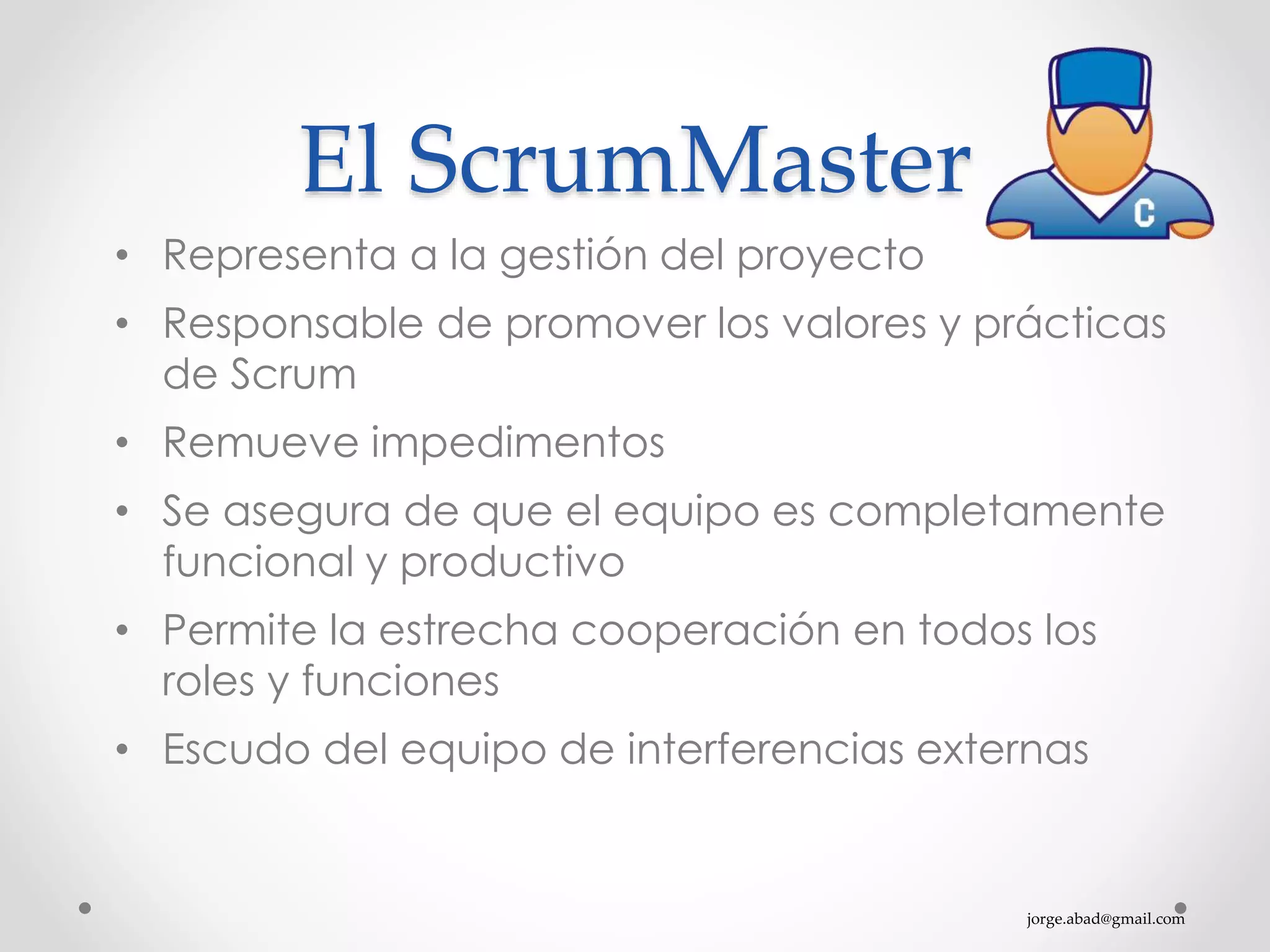 jorge.abad@gmail.com
El ScrumMaster
• Representa a la gestión del proyecto
• Responsable de promover los valores y prácticas
de Scrum
• Remueve impedimentos
• Se asegura de que el equipo es completamente
funcional y productivo
• Permite la estrecha cooperación en todos los
roles y funciones
• Escudo del equipo de interferencias externas
 