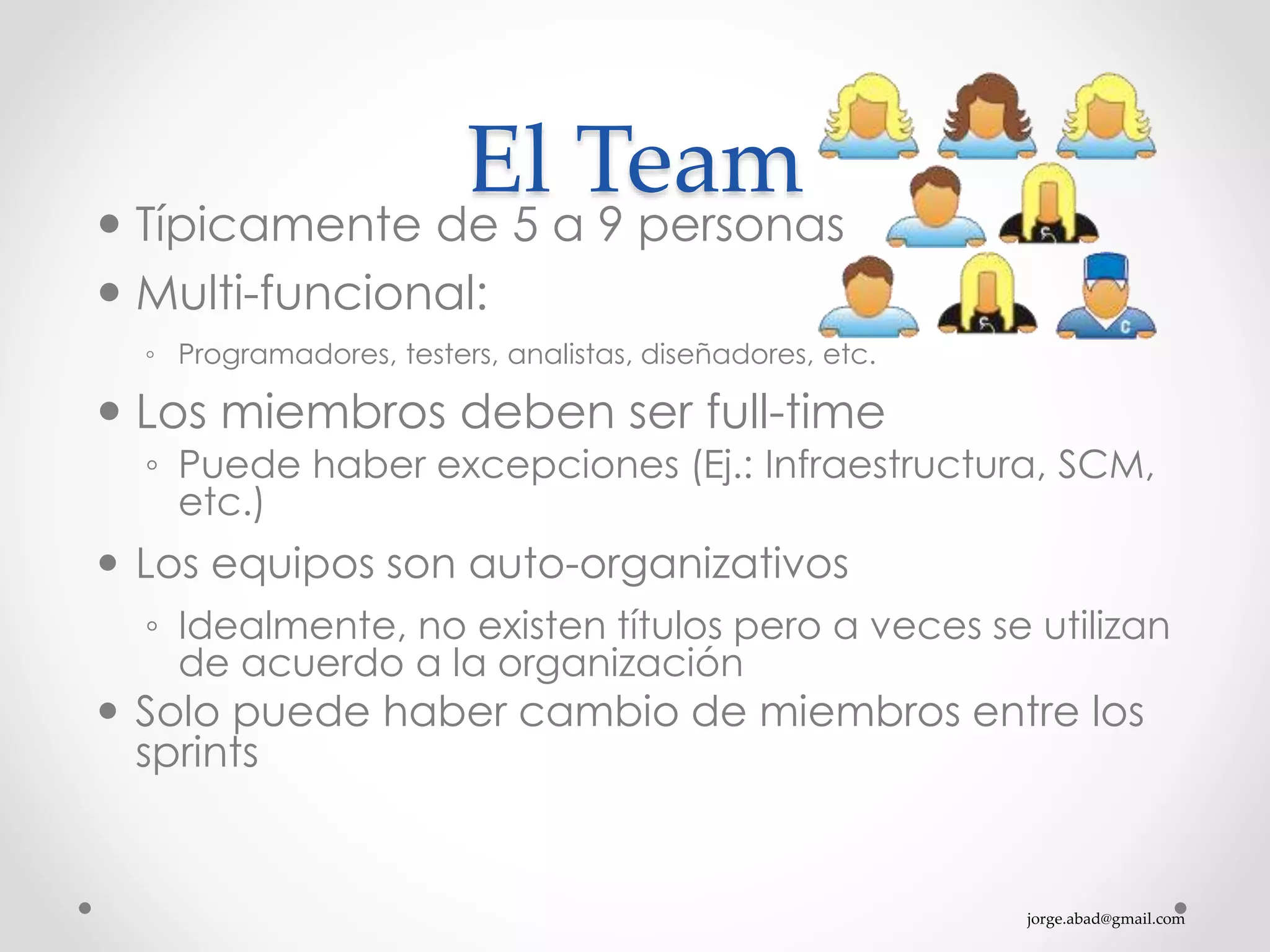 jorge.abad@gmail.com
El Team
 Típicamente de 5 a 9 personas
 Multi-funcional:
◦ Programadores, testers, analistas, diseñadores, etc.
 Los miembros deben ser full-time
◦ Puede haber excepciones (Ej.: Infraestructura, SCM,
etc.)
 Los equipos son auto-organizativos
◦ Idealmente, no existen títulos pero a veces se utilizan
de acuerdo a la organización
 Solo puede haber cambio de miembros entre los
sprints
 
