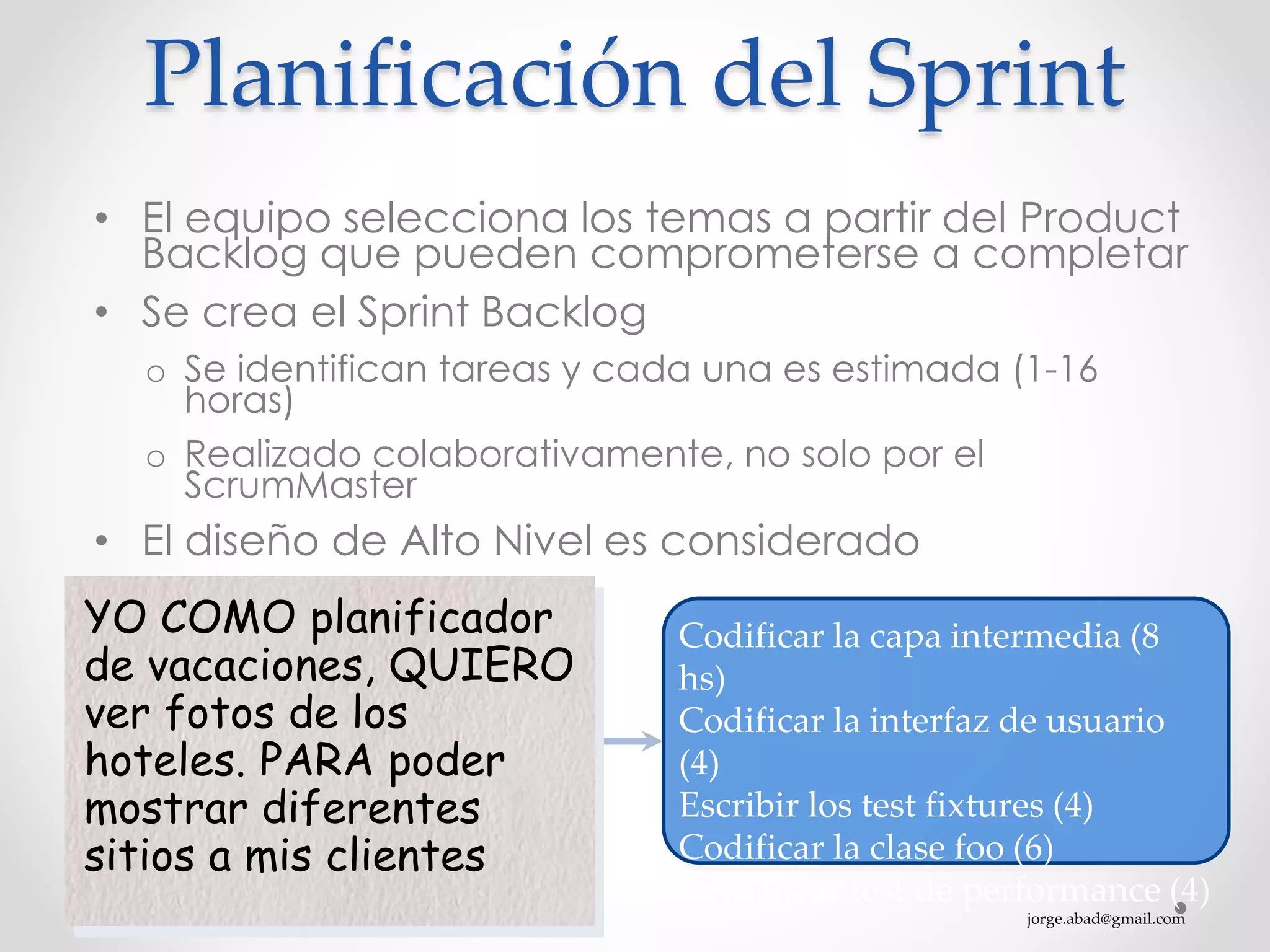 jorge.abad@gmail.com
Planificación del Sprint
• El equipo selecciona los temas a partir del Product
Backlog que pueden comprometerse a completar
• Se crea el Sprint Backlog
o Se identifican tareas y cada una es estimada (1-16
horas)
o Realizado colaborativamente, no solo por el
ScrumMaster
• El diseño de Alto Nivel es considerado
YO COMO planificador
de vacaciones, QUIERO
ver fotos de los
hoteles. PARA poder
mostrar diferentes
sitios a mis clientes
Codificar la capa intermedia (8
hs)
Codificar la interfaz de usuario
(4)
Escribir los test fixtures (4)
Codificar la clase foo (6)
Actualizar test de performance (4)
 
