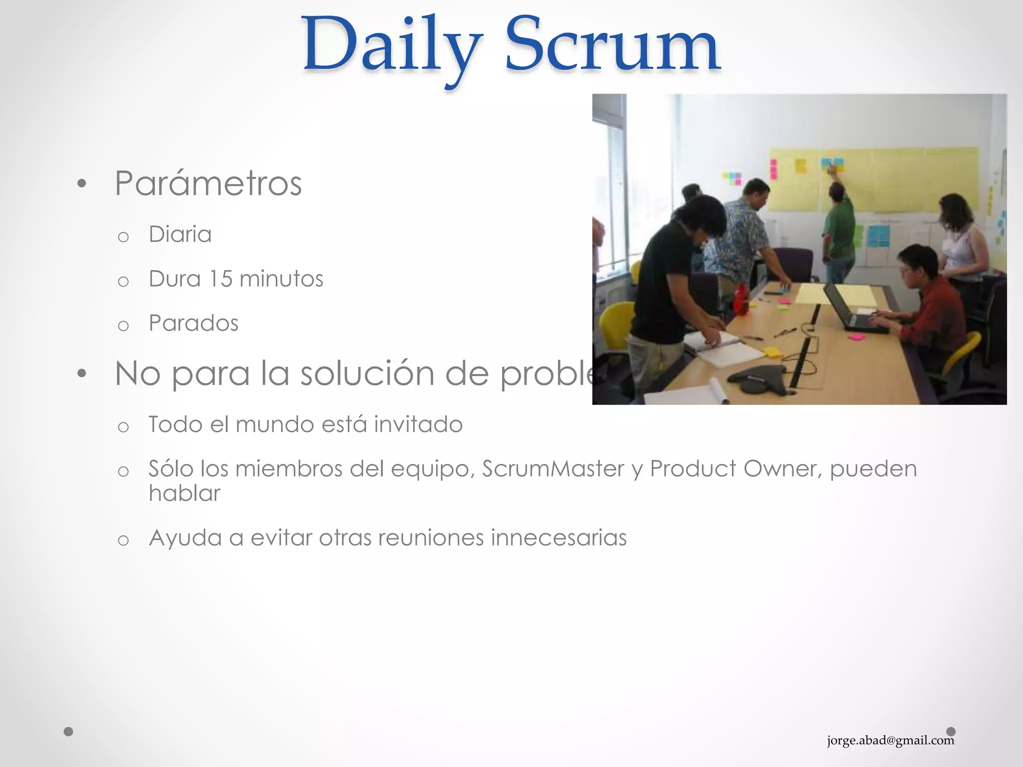 jorge.abad@gmail.com
Daily Scrum
• Parámetros
o Diaria
o Dura 15 minutos
o Parados
• No para la solución de problemas
o Todo el mundo está invitado
o Sólo los miembros del equipo, ScrumMaster y Product Owner, pueden
hablar
o Ayuda a evitar otras reuniones innecesarias
 