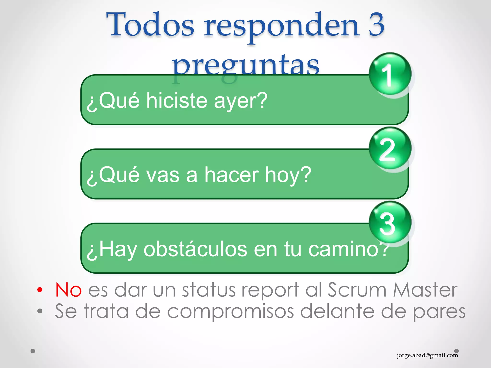 jorge.abad@gmail.com
Todos responden 3
preguntas
• No es dar un status report al Scrum Master
• Se trata de compromisos delante de pares
¿Qué hiciste ayer?
1
¿Qué vas a hacer hoy?
2
¿Hay obstáculos en tu camino?
3
 