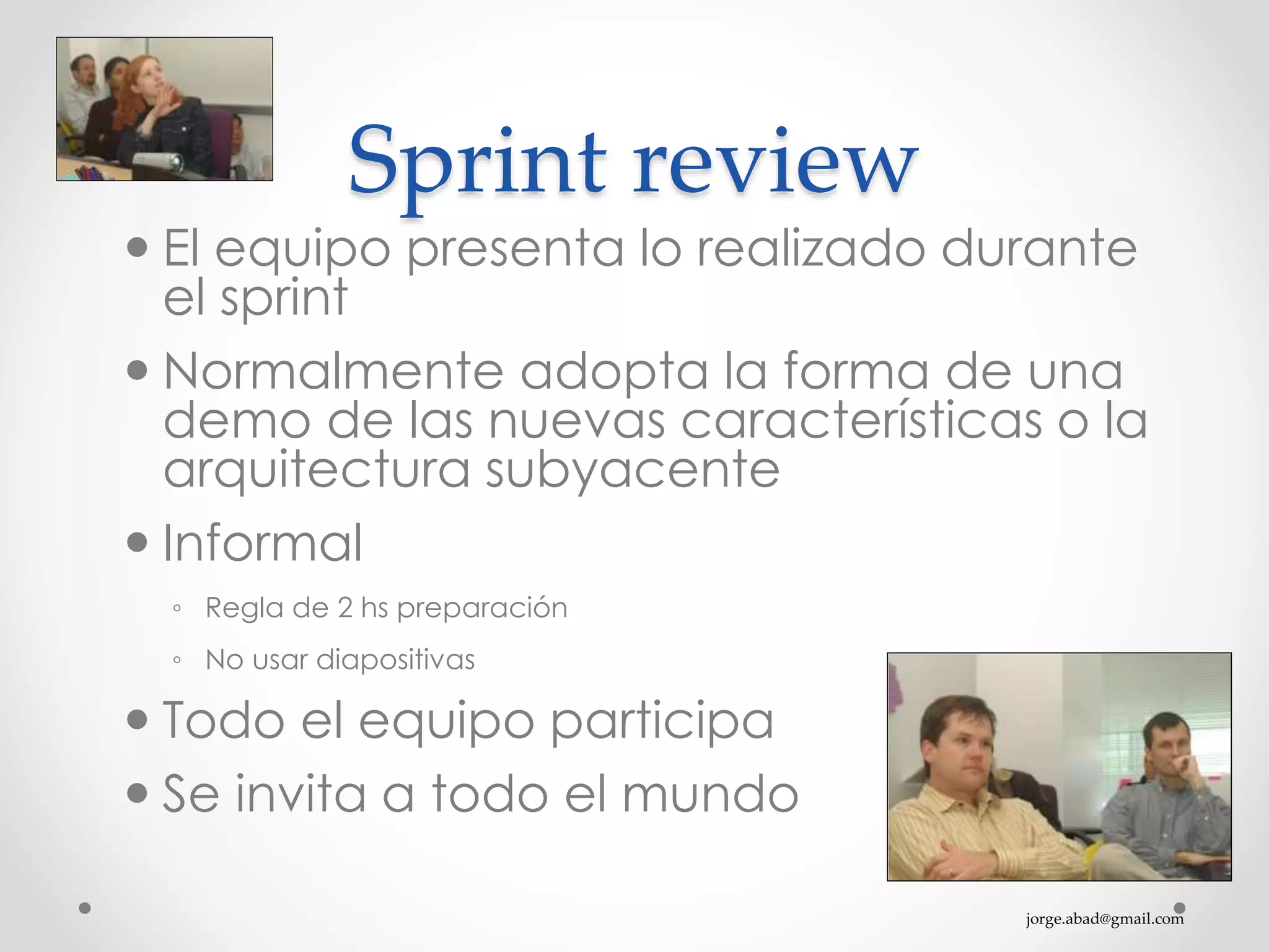 jorge.abad@gmail.com
Sprint review
 El equipo presenta lo realizado durante
el sprint
 Normalmente adopta la forma de una
demo de las nuevas características o la
arquitectura subyacente
 Informal
◦ Regla de 2 hs preparación
◦ No usar diapositivas
 Todo el equipo participa
 Se invita a todo el mundo
 
